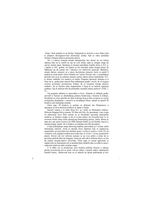 ^rniija i flota propale su na Siciliji. Neprijatelj se učvrstio u srce Atike činie
je potpuno dezorganizovana ekonornija zemlje. Sad se rušio poslednji
oslonac Atinjana njihova pomorska država.
Ali i u takvoj situaciji atinska demokratija, bez obzira na svu težinu
udaraca koji su se sručili na nju sa svih strana, ipak je smogla snage da
razvije snažan otpor. Spontano se nameće poređenje između Atine iz 412. g.
i Sparte iz 425. godine. Za Spartu je bio dovoljan jedan krupan poraz na
Sfakteriji, pa da zatraži mir i obustavi sve ofanzivne operacije. Međutim,
atinski demos, nalazeći se u skoro bezizlaznoj situaciji, borio se punih 8
godina ne samo protiv čitave Helade već i protiv Persije: čak i u poslednjem
periodu rata on je ne jednom nanosio osetne udarce jačem neprijatelju. 412.
g. demos mobiliše sva sredstva za borbu. Program operacija sastojao se u
tome da se „pošto-poto opremi flota dobijanjem građe i novca, da se osigura
vernost saveznika, prvenstveno Eubeje, da se razumno smanje državni
rashodi i da se formira neka magistratura u kojoj bi se nalazili najstariji
građani i čija bi dužnost bila da prethodno razmatra tekuče poslove" (VIII, 1,
3).
Taj program odlučno je sprovođen u život. Atinjani su dobijali građu,
učvrstili rt Sunion za obezbeđenje prolaza brodovima s hraiiom iz Eubeje,
likvidirali su svoje uporište na obali Lakonije koje je bilo osvojeno za vreme
sicilijanske ekspedicije, i saznavši za otcepljenje Hiosa, odmali su uputili 20
brodova radi suzbijanja ustanka.
Osim toga, 30 brodova je poslato za obilazak oko Peloponeza, a
spremane su nove desetine brodova za slanje u Joniju.
Najveći značaj u to doba (kraj 413. g.) imale su finansijske teškoce.
Državna blagajna bila je prazna. Ni flote nije bilo. Za opremanje, a pre svega
za održavanje nove flote morala su se obezbediti ogromna materijalna
sredstva; ta sredstva mogla su da se izvuku jedino od saveznika koji su se
otvoreno bunili zbog visine postojeceg finansijskog poreza. Istina, demos je
tada prvi put načeo rezervu od 1000 talenata koliko je još Perikle ostavio u
slučaju krajnje nužde. Ali ti fondovi ni izdaleka nisu bili dovoljruL,
ϋ cilju poboljšanja stanja državnog budžeta sprovedena je i veoma važna
finansijska reforma. Atina je ukinula foros doprinos koji se naplaćivao
neposredno od saveznika kao direktni porez i uvela je carinu u visini 5% od
vrednosti svih poljoprivrednih proizvoda koji se uvoze i izvoze pomorskim
putem. Glavni cilj ove reforme sastojao se po svoj prilici u tome da se
povećaju prihodi državne blagajne. Sama po sebi takva reforma išla je za tim
da smanji nezadovoljstvo saveziiika. Osim toga, ta carina uglavnom se
naplaćivala na Helespontu što je predstavljalo tehnički lako izvodljivu meru i
zahtevalo relativno male oružane snage.
U to doba već se primjećuju nove konture politike demosa u odnosu
prema saveznicima što se jasno vidi po odluci ο posadi sedam zaplenjenili
hioskili trijera. „Robovima koji su se nalazili na njima poklonjena je slo-
! /
 