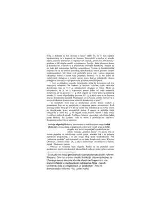 boda, a slobodni su bili okovani u lance" (VHI, 15, 2). U tom aspektu
karakteristični su i događaji na Samosu. Iskoristivši prisusfvo tri atinske
trijere, samoski demokrati su organizovali ustanak, pobili oko 200 plemića-
građana, a 400 oligrha osudili na izgnanstvo. Zemlju i kuće plemstva demos
je konfiskovao. Uverivši se u pouzdanost samoskih demokrata, Atinjani su
im tada dali autonomiju faktičnu samostalnost. Veoma je karakteristična
činjenica da su na osnovu samoskog demokratskog ustava geomori, krupni
zemljoposednici, bili lišeni svih političkih prava, čak i prava epigamije
(sklapanja braka) s licima koja pripadaju demosu. To je bio jedan od
malobrojnih slučajeva u istoriji starog sveta, kad je pobednički demos
pribegavao lišavanju svojih protivnika njihovih političkih prava.
U vezi sa pobedom samoske demokratije treba da poraenemo još dva
zanimljiva momenta. Na Samosu je boravio Hiperbol, vođa radikalne
demokratije koji je 417. g. ostrakizmom prognan iz Atine. Može se
pretpostaviti da je on u izgnanstvu postao jedan od vođa samoskih
demokrata, jer su ga tamo 411. g. ubili oligarsi za vreme njihovog onižanog
ustanka. U vreme oligarhijskog prevrata 411. g. u Atini samo se na Sarnosu
očuvao demokratski poredak. Oslanjajući se na Samos, atinski mornari su u
savezu s lokalnim demokratima obnovili demokratiju u Atini.*
Ceo kompleks mera koje je preduzimao atinski demos svedoči ο
promenama koje su se naslućivale u odnosima prema saveznicima. Radi
očuvanja arhee Atina po prvi put za vreme rata pokušava da se čvršće osloni
na demokratske grupe savezničkih polisa. I upravo ta politička linija
omogućila je Atini 412. g. da odgodi svoju propast. Samos i dalje ostaje
čvrsta baza njihovih eskadri. Na Hiosu Atinjani zaposedaju i učvršćuju važan
punkt Delfinij. Na Lezbosu vode se borbe s promenljivim uspehora.
Raspadanje arhee bilo je usporeno.
Jačanje oligarhijMeđutira, istovremeno s mobilizacijom snaga deskih
eiemenata mosa u Atini se pojačavala i aktivnost raznih grapa u Atini
oligarha koji su svi istupali pod zajedničkom pa-
rolom vraćanja „poretku očeva". Ta parola bila je
veoma pogodna za udruživanje raznih grupa, ponekad čak i sa potpuno
suprotnim prograraima, i to pre svega zbog njene neodređenosti. Pod
,,zakonima predaka" podrazumevali su se kako demokratski ustav Klistena
(Aristotel, „Atinski ustav", 29, 3) tako i timokratsko zakonodavstvo Solona,
pa čak i Drakonovi zakoni.
Proširuje se socijalna baza oligarha. Ranije su im pripadali samo
predstavnici starih aristokratskih lakonofilskih rodova i jedini njihov oslonac
* Svakako ne treba precenjivati razmah demokratskih reformi
Atinjana. One su vršene onoliko koliko je bilo neophodno za
očuvanje samo osnove atinske vlasti nad saveznici- ma.
Osnovni faktor u međusobnim odnosima Atine i njenih
saveznika bila je eksploataci- je poslednjih. Zato ni
demokratske reforme nisu uzele maha.
 