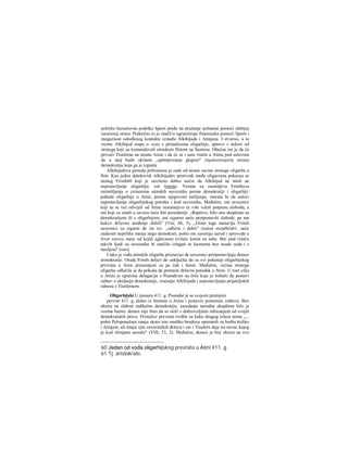 politike bezuslovne podrške Sparti pređe na pružanje nežnatne pomoći slabijoj
zaraćenoj strani. Praktično to je značUo ograničenje finansijske pomoći Sparti i
mogućnost određenog kontakta između Alkibijada i Atinjana. I stvarno, u to
vreme Alkibijad stupa u vezu s pristalicama oligarhije, upravo s nekim od
stratega koji su komandovali atinskom flotom na Samosu. Obećao ira je da će
privući Tisaferna na stranu Atine i da će se i sam vratiti u Atinu pod uslovom
da u njoj bude ukinuta „opštepriznata glupost" (όμολογουμενη ανοια)
demokratija koja ga je izgnala.
Alkibijadova ponuda prihvaćena je rado od strane vecine stratega oligarha u
floti. Kao jedini dalekovidi Alkibijadov protivnik među oligarsima pokazao se
strateg Frinih60 koji je savršeno dobro uočio da Alkibijad ne misli na
uspostavljanje oligarhije, već tiranije. Veoma su zanimljiva Frinihova
razmišljanja ο cxinosima atinskih saveznika prema demokratiji i oligarhiji:
pobeda oligarhije u Atini, prema njegovom mišljenju, morala bi da uslovi
uspostavljanje oligarhijskog poretka i kod saveznika. Međutim, oni saveznici
koji su se već odvojili od Atine nesumnjivo će više voleti potpunu slobodu, a
oni koji su ostali u savezu neće biti pouzdaniji: „Ropstvo, bilo ono skopčano sa
demokratijom ili s oligarhijom, oni sigurno neće pretpostaviti slobodi, pa ma
kakvo državno uređenje dobili" (Vin, 48, 5). „Osim toga nastavlja Frinih
saveznici su sigurni da im tzv. „odlični i dobri" (καλοί καγαθοί)61, neće
zadavati neprilika manje nego demokrati, pošto oni savetuju narod i sprovode u
život surove mere od kojih uglavnom izvlače korist za sebe. Biti pod vlašću
takvih Ijudi za saveznike bi značilo izlagati se kaznama bez osude suda i s
nasiljem" (isto).
I tako je vođa atinskih oligarha priznavao da saveznici pretpostavljaju demos
aristokratiji. Otuda Frinih dolazi do zaključka da su svi pokušaji oligarhijskog
prevrata u Atini preuranjeni su pa čak i štetni. Međutim, većina stratega
oligarha odlučila je da pokuša da promeni državni poredak u Atini. U tom cilju
u Atinu je upućena delegacija s Pisandrom na čelu koja je trebalo da postavi
zahtev ο ukidanju demokratije, vraćanju Alkibijada i uspostavljanju prijateljskih
odnosa s Tisafernom.
Oligarhijski U januaru 411. g. Pisandar je sa svojom pratnjom
prevrat 411. g. došao iz Samosa u Atinu i postavio pomenutc zahteve. Bez
obzira na slabost radikalne demokratije, zasedanje narodne skupštine bilo je
veoma burno: demos nije hteo da se složi s dobrovoljnim odricanjem od svojih
demokratskih prava. Pristalice prevrata tvrdile su kako drugog izlaza nema „...
pošto Peloponežani imaju skoro isto onoliko brodova spremnih za borbu koliko
i Atinjani, ali imaju vjše savezničkih država i car i Tisafern daju im novac kojeg
je kod Atinjana nestalo" (VIII, 53, 2). Međutim, demos je bez obzira na svu
60 Jedan od vođa oligarhijskog prevrata u Atini 411. g.
61 Tj. aristokrate.
 