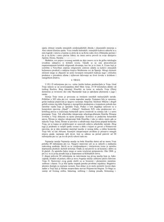 opaža sličnost između minojskih zemljoradničkih obreda i eleusinskih misterija u
Atici tokom klasične epohe. Veza između helenskih i minojskih kultova odrazila se u
nizu legendi i mitova u kojima se priča da se na Kritu rodio Zevs (Diktejska pećina) i
da je na Kritu i umro (pećina Jukta); na istom ostrvu proveli su svoje detinjstvo
Apolon, Dionis, Herakle. ~ —-———
Međutim, ove pojave izvesnog nasleđa ne daju osnove za to da grčku mitologiju
izvodimo isključivo iz kritskih izvora. Takođe se ne sme preuveličavati
rasprostranjenost kritskih religioznih shvatanja, kao što je to činio A. Evans koji je
svetilište u Niru-Hani smatrao religioznim centrom odakle su kultovi minojskih
božanstava prodirali u udaljene krajeve Mediterana sve do Španije. Mnogi elementi
sličnosti mogu se objasniti ne samo čuvanjem minojskih tradicija nego i sličnošću
predstava ο prirodnim silama i njihovom delovanju na život čoveka u kritskom i
ranogrčkom društvu.
4. TROJA
U ΠΙ i Π milenijumu pre n.e. važno žarište kulture predstavljala je Troja. Grad
Troja nalazio se na severozapadnoj obali Male Azije, 25-30 kilometara daleko od
tračkog Bosfora. Breg (današnji Hisarlik) na kome se nalazila Troja (Πϊοη)
dominirao je ravnicom oko reke Skamander koja je opkoljena planinama s juga i
istoka.
Istorija Troje tesno je povezana sa istoiijom susednih maloazijskih naroda.
Približno u ΧΠ veku pre n.e. veoma napredno naselje Trojanaca bilo je razoreno;
grcka tradicija pripisivala je njegovo razaranje Ahajcima: basileusi Mikene i drugih
grčkih centara tog doba fingiraju u starogrčkim predanjima ο trojanskom pohodu kao
starešine vojske koja je opsedala Troju. Podaci ο tom događaju sačuvani su u
homerskim epovima „Ilijadi" i „Odiseji". Sredinom XIX veka predstavnici tzv.
kritičkog pravca u izučavanju homerskih epova izražavali su sumnju čak i u sarno
postojanje Troje. Tek arheološka iskopavanja arheologa-diletanta Henriha Šlimana
izvršena u Troji dokazala su njeno postojanje. Koristeci se podacima horaerskih
epova, Šlirnan je otpočeo iskopavanje brda Hisarlika i tako je otkrio mesto gde se
nalazila Troja. Istina, Šliman se prevario u određivanju sloja korae pripada homerska
Troja, jer je kopao ne pridržavajući se osnovnih zahteva arheološke metode. Zbog
toga je predmete iz ranijih epoha svrstao u doba ο kojem se govori u Homerovim
epovima, pa je tako pomešan materijal naselja iz raznog doba, a zidine homerske
Troje bile su čak zbrisane. Kasnijim iskopavanjem utvrđeno je prisustvo rnnogih
slojeva grada, najmanje njih devet, koji se odnose na period počevši od ΠΙ
milenijuma pre n.e. pa sve do prvih vekova naše ere.
Najstarije naselje Najstarije naselje na brdu Hisarliku datira od na mestu Troje
početka ΙΠ milenijuma pre n.e. Njegovi stanovnici još su se nalazili u stadijumu
rodovskog uređenja. Bavili su se zemljoradnjom i stočarstvom čemu je naročito
doprinosila plodnost okolnih teritorija. Omđa za rad pravili su od kamena i dobro su
ih glačali. Za upotrebu bakra mogu se samo izražavati pretpostavke. Oko 2800. g.
pre n.e. tu se javlja posuđe koje je dopremano sa Kikladskih ostrva.
U dnigoj polovini ΠΙ milenijuma na raševinama tog prvog naselja koje je, kako
izgleda, stradalo od požara, niklo je novo, bogatije naselje zaštićeno jakim zidovima
Troja Π. Staiiovnici ovog grada služili su se bronzom i plemenitim metalinia
srebrom i zlatom. To je bila epoha raspada poretka prvobitne zajednice. Bogatstva
plemića dostigla su značajne razraere. Kao dokaz za to može poslužiti čuveni depo
nađen u Troji koji je Sliman neopravdano nazvao Prijamovim blagom. To blago se
sastoji od livenog srebra, bakarnog, srebrnog i zlatnog posuđa, bronzanog i
 