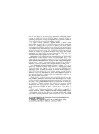 ostao u Atini ubijen je po presudi suda. Pristalicama ekstremnih oligarha
izrečena je atimija (tj. lišeni su političkih prava). Najvažnije pitanje za
Teramenovu grupu posle osvajanja vlasti predstavljao je sporazum s atinskom
flotom na Samosu gde je vec od Tisaferna stigao Alkibijad.
Za vreme diktature ekstremnih oligarha Samos je postao centar
demokratskog pokreta. Ovde je još ranije bila ustanovljena široka demokratija
(razurae se u antičkom smislu), pri čemu su, kako je već rečeno, lokalni
aristokrati geomori bili lišeni političkih prava; zahvaljujući tim merama, Samos
je od atinskog demosa dobio autonomiju. Glavni oslonac demokratskog pokreta
na Samosu predstavljala je atinska flota. „Brođska sirotinja" koja se uglavnom
sastojala od teta bila je vrlo odlučna u odbrani svojih prava. Broj atinskih
građana koji su se nalazili u floti na Samosu iznosio je bar 10.000 ljudi, tj. bio
je tek nešto manji od broja građana koji su ostali u Atini.
Zahvaljujuci pomoći atinskih mornara, samoski demokrati su lako savladali
oružani ustanak lokalnih oligarha u kojem je ubijen Hiperbol. Skoro u isto
vreme stigla je vest ο obaranju demokratije u Atini. U floti je počela velika
uzbuna pod rukovodstvom Trasibula i Trasila. Na zboru svih mornara odlučeno
je da se stratezi i trijerarsi razreše dužnosti pod sumnjom da su sarađivali s
oligarsima. Umesto njih izabrana su nova lica među kojima Trasibul i Trasil.
Nova komanda ie pozvala Alkibijada na Samos. U avgustu 411. g. on je
došao floti. Alkibijad na opštem zboru obeća da ce izdejstvovati pođršku
Tisaferna i uništiti vlast oligarha u Atini. Na istom zboru Alkibijad je bio
jednoglasno izabran za stratega, pri čemu su mu Atinjani „predali sve poslove"
(VIII, 82,1), što je značilo da mu se faktično predaje vrhovna komanda.
Delegaciji koja je došla na Samos u ime „Četiri stotine" Alkibijad odgovori da
je on spreman na pomirenje pod uslovom da vlast bude predata u ruke 5000, tj.
da se ukine ekstremna oligarhija.64
Mornarske mase vatreno su želele da pođu u Atinu i da silom povrate stari
ustav. Međutim, Alkibijad je sprečavao taj korak mornarice pre svega zato što
nije hteo da dođe do potpunog uspostavljanja demokratije, ali i zato što je hteo
da se vrati u Atinu kao pobednik.65 Osim toga, on je iriorao da drži stalnu vezu
sa Tisafernom. Odlaskom samoske flote znatno bi se popravio položaj
Peloponežana, koji su sa svojih 112 brodova mirovali u miletskoj luci. U
takvim okolnostima Alkibijad se uputio Tisafernu, uzevši sobom samo 13
trijera.
Odnosi između Peloponežana i Tisaferna u to doba naglo su se pogoršali. Po
savetima Alkibijada, Tisafern je pokušavao da održi ravnotežu između Atinjaria
TPeloponežana; isplatio je samo deo novca obećanog za izdržavanje veslača.
Time je flota zatvorena u Miletu bila osuđena na pasivnost. Zato je novi nauarh
64 Upravo taj zahtev je podstakao Teramena da istupi protiv
vladavine „Četiri stotine".
65 Alkibijad je „smatrao da treba da se vrati slavan, a ne
praznih ruku i bez dela" (Plutarh, „Alkibijad", 27).
 