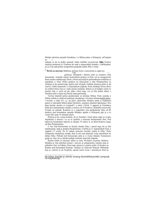 Mindar iskoristio ponudu Farnabaza i iz Mileta pošao u Helespont, raČunajući
na i
nadajua se da će podlci ustanafc među iokaMm saveznicima Atine. Ovakva
situacija primoraia je Tisaferna da stupi u neposredniji kontakt s Alkibijadom,
jer je ovaj sada postao neograničen gospodar jedine flote u Joniji.
%
Borba za moreuze Međutim, položaj Atine u moreuzima se naglo po-
.. 66 ■ ... . ν
goršavao. Helespont i Bosfor imali su izuzetrio velik
ekonomski i strateški značaj. Kontrolišuci prolaze za Pont, oni su omogućavali
dosta uredno snabdevanje žitom i ribom najvažnijim piehrambenim artiklima za
opsednute u Atini. Prelaz gradova na moreuzima u ruke Peloponežana za
Atinjane je bez preterivanja značio smrt od gladi. Gubitak moreuza pretio je da
izazove veliku katastrofu i u finansijskom pogledu. Posle ukidanja forosa skoro
sav prihod Atine, koji je i inače postao neznatan, dolazio je od naplate carine za
promet robe u visini od pet odsto. Osim toga, ovo je bila jedina oblast u
Atinskoj arhei u kojoj nisu harala ratna pustošenja.
Vec'inu lokalnih polisa predstavljale su kolonije Mileta. Posle ustanka u
Miletu trebalo je očekivati pokušaje otcepljenja i od strane helespontskih polisa.
I stvarno, u maju 411. g., na poziv stanovnika Abidosa njima je kopnenim
putem iz metropole Mileta došao Derkilid s omanjim odredom Spartanaca. Dva
dana kasnije otcepio se Lampsak*, a zatim i Kizik. U augustu je Farnabazu
došla prva peloponeska eskadra u sastavu od 10 brodova i podstakla stanovnike
Vizanta na ustanak. Konačno se u septembru cela peloponeska flota od 86
brodova pod komandom nauarha Mindara uputila u Helespont gde je u to
vreme bilo samo 18 atinskih trijera.
Položaj je bio veoma kritičan, ali su Trasibul i Trasil ubrzo stigli sa svojim
eksadrama u moreuz i tu su se sjedinili s ostacima helespontske flote. Pod
njihovom komandom nalazilo se ukupno 76 trijera, tj. za deset brodova manje
od flote Peloponežana.
U bici kod Kinosemate (u Kariji) atinska flota, i pored toga što je bila
malobrojnija, ipak je potukla Peloponežane. Uništila je 21 neprijateljski brod, a
izgubila 15 svojih. Ne bi trebalo potceniti rnoralni značaj te bitke. Posle
sicilijanske ekspedicije atinska flota je prvi put pokazala svoju sposobnost da
dobije bitku. Pobeda kod Kinosemate pala je u vreme dolaska Teramenove
grupe na vlast, što je takođe podiglo autoritet umerenih oligarha.
Žestina borbe za moreuze stalno je rasla, Povlačeći se.prema Abidosu,
Mindaru je bila potrebna pomoć i pozvao je peloponesku eskadru koja je
pobedila u bici za Eubeju. Osim toga, njemu je u pomoc pošlo 14 brodova sa
Rodosa pod koraandom Dorijeja. Atinjani su očekivali dolazak Alkibijada
koji je, vrativši se od Tisaferna, upomo tražio novac i naoružavao flotu na
66 Istina, kasnije je atinski strateg Strombihid prisilio Lampsak
na kapitulaciju.
 