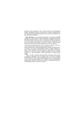 nesrećnim ratnim operacijama. Tako je nestalo socijalne baze demokratskog
uređenja. Alkibijadova delatnost, a nešto kasnije i Lisandrova, predstavljale su
izraz tog perioda raspadanja klasičnog polisa i sazrevanja novih političkih formi
koje su najavljivale helenizam.
Ratne operacije Za vreme Alkibijadovog boravka u Atini moglo je u Joniji
izgledati da će na kraju krajeva Atinjani biti pobednici. Atinska flota ponovo je
gospodarila Egejskim morem i u takvim okolnostima povratak saveznika koji
su se otcepili morao je da predstavlja stvar narednih meseci. Pokušaj Sparte da
stvori svoju vlastitu flotu mnogo ju je koštao i završen je njenim totalnim
neuspehom. Najbolje snage te flote sirakuski momari bile su povučene na
* „Bio je proglašen za glavnokomandujućeg cele vojske sa neograničenim ovlašćenjima" (Ksenofont, I,
4, 20). Diodor (ΧΙΠ, 69) dodaje: ,J dadoše mu sve oružane snage nakopnu i moru".
Siciliju radi borbe protiv armije Kartaginjana koja je brojala 100 hiljada boraca;
ova armija je za tri meseca osvojila Selinunt i Hirrieru i uspešno napredovala u
dubinu zemlje. Izdržavanje flote prevazilazilo je snage Sparte i peloponeski
mornari su se pretvorili u obične najamnike persijskih satrapa, u početku
Tisafernove, a zatim Farnabazove. Jedina nada ležala je u daljoj pomoći
Persije.
Od 411. do 408. g. zaključno persijska politika u helenskim poslovima nije
se odlikovala stabilnošcu. Dok je Farnabaz vodio čvrst kurs za pružanje
podrške Sparti protiv Atine i davao Peloponežanima sve što im je bilo potrebno
za rat, Tisafern se uglavnom držao starih Alkibijadovih saveta ο maksimalnom
iscrpljenju oba protivnika. Konačno su i Atinjani i Lakedemonjani uputili u
Suzu delegaciju samom „caru careva" Dariju Π.
 