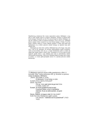 Hiperbolovog ostrakizma bile veoma nepoverljive prema Alkibijadu i ovog
puta su našle zgodan izgovor za njegovo uklanjanje. Atinjani su izabrali deset
novih stratega s Kononom na čelu. Ne samo da nije bio izabran Alkibijad, već
nije bio izabran ni jedan od njegovih pristalica. Čira je čuo za to, Alikibijad
ponovo napusti Atinu i nastani se na svom ličnom iraanju u Trakiji. To je bio
njegov konačni raskid sa svojim rođenim gradom.73 Samo pred bitku kod
Egospotama on je tobože upozorio atinske stratege na opasnost koja preti
atinskoj floti.
Ostavljajući po strani lične osobine Alkibijada koji je bio bogat, imao jake
veze i koji je bio sposoban, ali savršeno neprincipijelan atinski aristokrata,
važno je da utvrdimo zašto mu je i u kojim okolnostima pošlo za rukom da
odigra tako krupnu ulogu u istoriji Atine. Nesumnjivo je to da je glavni uzrok
njegovih uspeha ležao u onoj dubokoj krizi koju je preživljavala atinska
robovlasnička demokratija. Teško da bi Alkibijad mogao da odigra takvu ulogu,
na primer, z.a vreme grčko-persijskih ratova ili u periodu procvata atinske
demokratije.
73 Alkibijad je ipak još uživao veliku popularnost u Atini. U
komediji „Žabe" koja je prikazana 405. g. Aristofan se ponovo
vraća na pitanje ο Alkibijadu:
„Dionis: Šta mislite vi, recite,
Ο Alkibijadu? Grad boluje za njim.
Euripid: Α šta ο njemu misli grad?
Dionis: Šta misli!
Želi ga, mrzi, ipak hoće da ga ima! Α šta
vi mislite, kažite mi?
Euripid: Ja mrzim građanina koji je spor
U pomoći državi, a brz u nanošenju
nesreće. Ko je za sebe spretan, za grad
je lenj.
Dionis: Odlično, to bogovi vide! Α ti šta misliš?
Eshil: Ne treba mladog lava gajiti u gradu.
Cim odraste - nateraće sve na poslušnosf". (1422-
1433)
 