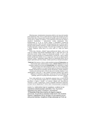 Obračunavanje s demokratskim elementima dobilo je još masovniji karakter
posle kapitulacije Atine. Stvar je došla dotle da je Sparta bila prisiljena da nešto
kasnije ukine neke od najsurovijih Lisandrovih naredbi; jedna od tih odnosila se
na Sest koji je zajedno sa zemljom i svom pokretnom imovinom bio predat u
vlasništvo kmianošima i nadzornicima veslača peloponeske flote.
Karakteristično je to da se izvesna sumnja u celishodnost Lisandrovog
ponašanja pojavila u Sparti tek posle specijalnog pisma koje je eforima uputio
persijski satrap Farnabaz uznemiren i uvređen razbojništvima i pljačkom koje je
Lisandar sprovodio u njegovoj satrapiji. Tek posle toga Lisandar je bio opozvan
u Spartu. Međutim, režimi koje je on zaveo ostali su i dalje bez ikakve
promene.
Prema tome, helenska „sloboda" kojuje proklamovala Sparta, syela se pre
svega na uvođenje reakcionarnih oligarhijskih vlada; te vlade nasto: jale su da
masovnim terorom izbrišu sećanje na demokratski poredak. U vezi s time
komičar Teopomp upoređivao je Lakedemonjane s krčmarima: „Dok su Heleni
probali najslađe piće slobode, oni su u njega usuli sirće; pice je odmah postalo
neukusno i gorko". Najžalosniju sudbinu doživeli su maloazijski Heleni. Oni su
potpali neposredno pod vlast satrapa, i atinski jaram bio je zamenjen persijskim.
Vladavina Posle poraza u Atini se među pojedinim grupacijaTridesetorice rna
robovlasnika naglo zaoštrila borba za vlast. S tirana i obnova obzirom na
Lisandrovu praksu u saveznim polisidemokratije rna sa sigurnošću se moglo
očekivati da Sparta neće trpeti demokratski ustav ni u Atini. Odmah posle
pobede Lisandar se sa svojom flotom uputio na Samos da bi likvidirao
tamošnju demokratiju kao poslednje uporište demokratije u Heladi. Međutim,
smatrao je da mora da svrati u Atinu na dan saziva narodne skupštine i tu je,
prema rečiiTia. Lisije (ΧΠ, 71 idd.), podržao Teramenov predlog ,,da se uprava
grada poveri tridesetorici upravljaca", preteći pri tome da će odbijanje tog
predloga „postavifi ne pitanje državnog ustrojstva, već života i slobode"
Atinjana.
Novu vladu podržavale su iste oligarhijske grupacije koje su izvele prevrat
411. g. To su bili ekstremni oligarsi koji su se oslanjali na heterije i izgnanike
povratnike iz Sparte, a takođe i na umerene oligarhe pod rakovodstvom
Teramena. U grupi „Tridesetorice" većina je pripadala ekstremnim oligarsima,
na čijem čelu je stajaaKritija.78 Široki slojevi demosaosećajući nemogućnost
sramo- tu. Jedini primer koji on saopštava, a odnosi se na
Lisandrovo obračunavanje s demokra- tima, Ksenofont
objašnjava kao dokaz Lisandrove „pravednosti".
78 Biografija Kritije bila je tipična za oligarhe njegove
generacije. Po poreklu je pripadao kraljevskom rodu Kodrida;
zajedno s Alkibijadom bio je okrivljen za skrnavljenje herma;
učio je kod Sokrata. Inicijativom Kritije odstranjen je Frinih sa
 