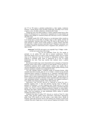 (od 175 do 190 metara u prečniku) predstavljala je, kako izgleda, rezidenciju
basileusa i raesnih plemića. Kako potvrđuju iskopavanja, najvrednije stvari čuvane
su upravo u tom, vrlo dobro zaštićenom i utvrđenom delu Troade.
Naselje koje smo ovde opisali stradalo je i nestalo u plamenu požara koji je izbio
krajem ΠΙ milenijuma pre n.e. Interesantno je napomenuti da se vreme propasti tog
bogatog centra poklapa sa vremenom jačanja moći Heta koji su živeli u centralnom
delu Male Azije.
U razdoblju između XXI i XVIII veka pre n.e. na ruševinama tvrđave smenila su
se tri naselja koja su nicala jedno iza drugog i koja su, kako izgleda, razarana od
strane neprijatelja. Najstarije među njima (Troja ΠΙ) imalo je jake bedeme čija je
širina dostizala 12 metara. Četvrto naselje propalo je u požaru. Kultura stanovnika
tih naselja bila je slabija od kulture stanovnika Troje Π. Međutim, ekonomske veze
sa susedima, posebno sa stanovnicima ostrva u Egejskom moru, postepeno su se i
dalje razvijale.
„Homerska" Od XVDI veka opaža se nov napredak Troje. U Troja to doba
na brdu niče naselje koje je bilo mnogo
veće od svih prethodnih (Troja VI). Ovo naselje je
postojalo sve do sredine XIV veka kad je razoreno zemljotresom. Ponovo
obnovljeno naselje (Troja Vn A) bilo je nešto siromašnije. Kultura oba ova naselja
skoro je ista. Stanovnici Troje VII Α koristili su odbranibena utvrđenja i druge
građevine iz prethodne epohe. Može se pretpostaviti da su oba ova naselja
predstavljala onu staru Troju koja zauzima tako istaknuto mesto u grčkim
predanjima.
Razvitak proizvodnih snaga i porast ekonomskih rezervi omogućili su Trojancima
podizanje moćne tvrđave kojom su opasali svoj grad otprilike u XVH veku pre n.e.
Neophodnost podizanja takvih visokih bedema s kulama, kako izgleda, bila je
izazvana neprekidnim ratovima. Prilikom podizanja bedema gradska teritorija je bila
proširena izgradnjom veštačkih terasa podignutih oko brda.
Vrlo lepa izgradnja bedema i stambenih zgrada od klesanog kamena, obilje
zanatskih proizvoda od metala, gline itd. sve to svedoči ο visokom razvoju privrede
trojanskog društva sredinom Π milenijuma pre n.e. Spomenici materijalne kulture
govore ο znatnom imovinskom raslojavanju stanovništva Troje u ovo doba. Oni se
potpuno slažu sa slikom trojanskog društva koju daje „Ilijada": narodom koji je još
živeo u zajednicama upravljali su basileusi vlasnici ogromnih stada stoke. Ropstvo je
imalo patrijarhalan karakter i predstavljalo je dopunski izvor bogatstva basileusa u
šta je spadalo razno skupoceno posuđe, oružje, drago kamenje, itd.
Stanovništvo Troje ΧνΠ-ΧΠ veka pre n.e. održavalo je veoma žive veze s
narodima egejskog sveta. U sloju koji arheolozi nazivaju Troja VI nađeni su
predmeti sa Peloponeza i sa ostrva Egejskog mora. Posuđe kakvim su se služili
Trojanci, tzv. minojsko, često se nalazilo u oblastima kojima se prostirala mikenska
kultura. Veze Troje sa severom Balkanskog poluostrva dopirale su veoma daleko.
Borodinski depo nađen u Moldaviji sadržavao je trojanske proizvode iz epohe šestog
grada. Pored tog kompleksa, na jugu nekadašnjeg SSSR-a nađeno je nekoliko
artefakata koji potiču iz Troje VI.
Zemljotres koji datira iz sredine XTV veka pre n.e. razorio je Troju VI i, kako
izgleda, zadao ogromne gubitke njenom stanovništvu. Stanovništvo obnovljenog
grada (Troja VIIA) moralo je da vodi računa ο snazi hetske države. Možda su
trojanske vojskovođe priznavale vrhovnu vlast hetskog cara (Trojanci su učestvovali
u pohodu Heta protiv Egipta koji se završio porazom Egipćana kod Kadeša u Siriji
 