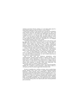 celokupno stanovništvo Eleusine, pohapse ga i sve do jednog pobiju, kako bi u
slučaju daljih komplikacija mogli da se sklone i utvrde u Eleusini.
"u međuvremenu Trasibul sa svojira odredom stiže u Pirej gde mu se priključilo
mnogo lokalnih stanovnika, među kojima je bilo raeteka pa čak i robova. Kad
su tirani izveli u borbu sve svoje oružane snage 3000 hoplita, lakonsB garnizon
i konjanike pokazalo se da imaju pet puta više hoplita nego što je imao
Trasibul. Ali su zato ustanici iza hoplita vbdili „postrojene kopljanike i bacače
strela, a iza njih odred bacača kamenja. Ovih poslednjih bilo je mnogo, jer im
se svuda priključivalo lokalno stanovništvo" (Ksenofont, Π, 4, 12). Simpatije
običnih građana očigledno su bile na strani ustanika.
U presudnoj bici kod Munihija 5>Τπ hiljade" su ponovo bile potučene. U toj
bici pade vođa tirana Kritija. Ekstremni oligarsi su posle toga pobegli u
Eleusinu, umereni izaberu novo rukovodstvo od deset ljudi, a demokrati se
učvrste u Pireju. Pirejska grupa koja se borila za potpuno uspostavljanje
demokratije pokazala se kao najjača. Njoj je prišao velik broj meteka koje je
privlačilo obećanje da će u pravima biti izjednačeni sa atinskim građanima.
I atinski i eleusinski oligarsi zatražili su pomoć od Sparte. Lisandar ponovo
krenu na Pirej i opkoli ga s kopna i mora. Međutim, efori i kralj Pausanija
plašili su se preteranog jačanja Lisandra i zato u Atiku krenu i §am Pausanija.
U to vrerae ,,na stranu građana koji su držali Pirej i Munihiju pređe sav
narod, i ova partija je počela da pobeđuje u ratu" (Aristotel, „Atinski ustav", 38,
3); u samoj Atini dođe do novog prevrata i na vlasti se nađoše umereni koji su
bili za sporazum s pirejskim demokratima.
Pošto ni jedria strana nije ispoljavala neprijateljstvo prema
Lakedemonjanima, Pausanija predloži primirje sa sledecim uslovima: 1) obe
partije prestaju s ratnirn operacijama; 2) svima se vraća imovina (izuzetak je
učinjen samo za 30 tirana, dekarhe Pireja i Jedanaestoricu); 3) oligarsi ostaju na
vlasti u Eleusini, a ko želi može da se odseli njima; 4) za sve političke prestupe
učinjene ranije proglašena je amnestija. Odmah posle potpisivanja ovog
ugovora Pirej i Atina su se ujedinili u jedinstvenu zajednicu.
Eleusinski oligarsi ipak su se spremali za borbu i zato su pozivali najamnike.
Međutim, 401. g. pobijeni su stratezi Eleusinjana, a obični oligarsi vratiše se u
Atinu gde je još ranije bio potpuno uspostavljen demokratski ustav.
* * *
Na kraju je neophodno da se zadržimo na pitanju: zašto je nazadna Sparta
pobedila naprednu Atinu? Glavni uzrok je unutrašnja slaboštrobovlasničke
demokratije. Atinska poniorska država predstavljala je diktaturu relativno
malog broja punopravnih atinskih građana ne samo nad hiljadania robova već i
nad ogromnim brojem saveznika koji su čekali prvu zgodnu priliku za svoje
oslobođenje. Pri svakom pa i najmanjem komplikovanju unutrašnje situacije
jačala su centrifugalna stremljenja u Atinskoj pomorskoj državi. Međutim,
atinska roboviasnička demokratija, zbog svoje ograničenosti koja je proizlazila
iz same prirode antičkog polisa, nije mogla da pođe putem davanja građanskih
prava saveznicima.
 