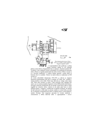 <sr
PYLOS 1954
*. β Um
Plan iskopaiiog dela dvorca u Pilosu
(1954. g.). U sredini se nalazi megaron sa
krugom za ognjište i portik
U jugozapadnom delu građevine u jednoj
manjoj prostoriji nađeno je 618 glinenih
pločica većim delom u fragmentima koje su ispisane „linearnim pismom B".
Te pločice i čitav ambijent u kome su pronađene živo podsećaju na knososku
arhivu. Pločice su izgleda predstavljale deo arhive dvorca u Pilosu i čuvale su
se u drvenim sanducima. U svakom slučaju uporedo s njima ležali su
bronzani okovi za sanduke. Tekstovi na njima odnose se najkasnije na ΧΠΙ
vek pre n.e.
Za vreme arheoloških iskopavanja 1952-1953. g. otkiven je megaron
klasičnog kontinentalnog tipa koji se sastojao od velike sale, vestibula i
manjeg portika sa dva stuba. Pored toga otkrivena je i draga, nešto manja
sala, zatim usko dvorište sa strane i male prostorije koje izgledaju kao
ostave, jer su u njima pronađeni fragmenti od oko 6000 posuda raznih tipova.
Od toga je sačuvano neoštećenih oko sto posuda. Iznad ostava, kako se može
nagađati po ostacima zidova, nalazio se još jedan sprat koji se srušio
prilikom požara. I megaron i vestibul bili su ukrašeni freskama. Na nekima
od njih sačuvane su slike ljudi, na primer, ratnika za vreme borbe, povorke
itd., na drugima su polustilizovani motivi iz biljnog carstva i razne kopnene i
morske životinje. Pod megarona prevučen je čvrstim malterom i
ornamentisan u obliku šahovske table. U jugozapadnom i severo-
3
^mri
 
