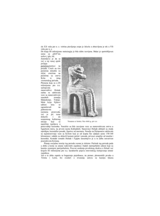 sle XX veka pre n. e. veština pravljenja crepa je iščezla a obnovljena je tek u VII
veku pre n. e.
Do kraja HI milenijuma metaiurgija je bila slabo razvijena. Bakar je upotrebljavan
samo za pfe®"eta
noževi, igle, itd.
Zanimljivo je da se
već u toj ranoj epohi
javljaju
pečatiirazniotisci na
posuđu. Crteži na tim
pečatima donekle su
slični crtežima na
pečatima sa ostrva
Krita iz istog
vremenskog perioda.
Plemena koja su u ΙΠ
milenijumu pre n.e.
sačinjavala
stanovništvo Helade
stalno su održavala
veze sa stanovništvom
susednih zemalja
Makedonije, Trakije,
Male Azije. Njihovi
odnosi nisu se
ograničavali na
jednostavnu _
razmenu proizvoda,
već je pri tome
dolazilo i do
uzajamnog kulturnog
uticaja koji se
najočitije ispoljava u
proizvodnji keramike. Naročito su bile razvijene veze sa stanovništvom ostrva u
Egejskom moru, na prvom raestu Kikladskih. Stanovnici Helade dobijali su otuda
opsidijan, keramičko posuđe, figurice od mermera. Naselja na Peloponezu održavala
su najintenzivnije veze sa Kritom koji je od kopna bio udaljen samo 150-160
kilometara i odakle su dolazili kameni pečati i posude, privesci amajlije od steatita i
keramike. Kontakt između Helade i Egipta nesumnjivo je u to doba ostvarivan
posredstvom Krićana.
Pitanje socijalne istorije tog perioda veoma je složeno. Početak tog perioda pada
u doba u kome su unutar rodovskih zajednica vladali matrijarhalni odnosi koji su
kasnije zamenjeni patrijarhalnim. Procvat uređenja prvobitnog društva u Heladi već
krajem ΙΠ milenijuma pre n.e. karakteriše pojava imovinskog raslojavanja unutar
zajednica.
Još u to doba zapaža se bogaćenje pojedinaca, na primer, plemenskih prvaka u
Tirintu i Lerni, što svedoči ο stvaranju uslova za kasniju klasnu
 