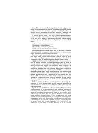 Izvidnički odredi dorskih iseljenika izgleda da su krenuli na jug morskim
putem. Egejsko more načičkano ostrvima nije predstavljalo naročitu teškoću
za njihovo kretanje, čak i bez obzira na primitivnost tadašnjih sredstava za
plovidbu. Možda i nije slučajno to što su prva saopštenja ο Doranima, koja
nalazimo u homerskim poemama, vezana upravo za ostrvo Krit i Rodos.
U drugom pevanju „Ilijade", iako se tu Dorani ne pominju direktno,
nalazi se zanimljiva priča ο njihovom vođi Tlepolemu, Heraklovom sinu,
koji je ubio očevog ujaka i iz bojazni od osvete ostale rodbine napustio
domovinu: „brzo pograbi lađe i naroda skupi mnogo, na more odmah
odbeže..."
„Tad on na Rod stiže na lutanju, mučeći muke.
Tu se nasele oni u tri se plemena deleć';
njih je voleo Dive, i ljudma i bozima vladar."
(„Ilijada, Π-667-669 naved. prevod Miloša N. Đurića)
Postojanje karakteristične dorske podele na tri file na Rodosu i pripadnost
vođe rodu Heraklida potvrđuju ovo epsko svedočanstvo, i to tim pre što je u
kasnije vreme stanovništvo ovog ostrva bilo dorsko.
Tako bi se mogle rekonstruisati, razume se samo kao verovatne, prve
etape dorske seobe: iz južne Makedonije neki Dorani su krenuli na ostrva
Krit i Rodos, a dragi, kopnenim putem u Tesaliju i Epir. Prošavši
Termopoliski klanac oni zauzimaju Driopidu i menjaju joj irae u Doridu.
rgSIoh oštro kritikuje antičku tradiciju i tvrdi da u ovom slučaju imamo
posla sa potpuno slučajnom glasovnom podudarnošću koja je povod za
stvaranje legende ο severnom poreklu peloponeskih Dorana. On naročito
ukazuje na raali obim teritorije i na siromaštvo Doride, smatrajući da
mnogobrojna plemena nisu bila u mogućnosti da se smeste na tako malom
prostoru i da tu nađu za sebe hrane. Međutim, protiv ovakve argumentacije
nemačkog istraživača ustao je sovjetski istraživač R. VTSnm iznoseći veoma
opravdane prigovore. On je najpre skrenuo pažnju na to da granice Doride
nisu bile uvek onakve kakve su bile u klasično doba. U staro doba ova oblast
mogla je da bude mnogo veća. S druge strane, ne treba smatrati da je broj
Dorana u ΧΠ veku bio naročito velik. Dorida je i kasnije bila dorska i
Spartanci su je zvanično priznavali kao svoju metropolu, pa su se smatrali
obaveznim da joj pružaju vojnu pomoć u borbi sa susedima (Tukidid, Ϊ, 107,
2; ΠΙ, 92, 4).
Može se smatrati da boravak dorskih plemena u Doridi nije bio
dugotrajan. Za većinu plemena koja su se selila, ova oblast predstavljala je
mešto"kratkotrajnog odmora 11a putu za Peloponez i tek se njihov manji broj
ovde nastanio trajno.
Izgleda da su se ostali Dorani iz Doride uputili na Peloponez. Prema
arkadskoj tradiciji oni su najpre pokušavali da se probiju na to poluostrvo
kopnenim putera preko Istma, ali su pretipeli neuspeh. Mnogo vekova
kasnije, u vreme grčko-persijskih ratova, Tegejci su se s ponosora sećali
podviga svog vođe Ehema, koji je u dvoboju ubio Hila, heroja-eponima
jednog od dorskih plemena (Herodot, IX, 26). Prema predanju, posle prvog
neuspeha osvajači su izabrali pomorski put i ovog puta su uspeli. Uz pomoc
Lokriđana koji su izneverili Ahejce, oni su prešli Krisejski (Korintski) zaliv
iz Naupakta prema rtu Riju i onda su pošli na poluostrvo, nastojeci da prodru
što dublje (Polibije, ΧΠ, 12, upor. Pauzanija, V, 3, 5 i X, 38, 10). Bez
zadržavanja su prošli Aheju i Arkadiju (Pauzanija, V, 4, 1) i zauzeli
 