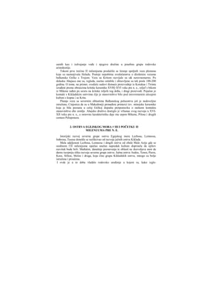 samih kao i izdvajanje vođe i njegove dražine u posebnu grupu rodovske
aristokratije.
Tokom prve trećine Π milenijuma produžilo se širenje spoljnih veza plemena
koja su nastanjivala Heladu. Postoje nepobitna svedočanstva ο direktnim vezama
balkanske Grčke s Trojom. Veze sa Kritom razvijale su s& neravnomerno. Po
dolasku Ahajaca one su, izgleda, osetno oslabile i obnovljene su tek posle 100-200
godina. Ο tome, na primer, svedoče sudovi đomaće proizvodnje iz Korakua i Tirinta
izrađeni prema obrascima kritske keramike XVH[-XVI veka pre n. e., reljef s bikom
iz Mikene rađen po uzoru na kritske reljefe tog doba, i dragi proizvodi. Pojačan je
kontakt s Kikladskim ostrvima čije je stanovništvo bilo pod istovremenim uticajem
kulture s kopna i sa Krita.
Pitanje veza sa severnim oblastima Balkanskog poluostrva još je nedovoljno
istraženo, Cinjenica da su u Makedoniji pronađeni primerci tzv. minojske keramike
koja je bila poznata u celoj Grčkoj dopušta pretpostavku ο stalnom kontaktu
stanovništva obe zemlje. Ahajsko društvo dostiglo je vrhunac svog razvoja u XVI-
XII veku pre n. e., a osnovnu karakteristiku daje mu uspon Mikene, Pilosa i drugih
centara Peloponeza.
2. OSTRVA EGEJSKOG MORA V ΠΙ I POČETKU Π
MILENUUMA PRE Ν. E.
Istorijski razvoj severne grupe ostrva Egejskog mora Lezbosa, Lemnosa,
Imbrosa, Tasosa donekle se razlikovao od razvoja južnih ostrva Kiklada.
Mala udaljenost Lezbosa, Lemnosa i dmgih ostrva od obale Male Azije gde se
sredinom ΓΠ milenijuma opažao snažan napredak kulture doprinela da njihov
razvitak bude brži. Međutim, današnje poznavanja te oblasti ne dozvoljava nam da
darno iscrpniju sliku razvoja severne grupe ostrva. Južna ostrva Andos, Tenos, Paros,
Keos, Sifnos, Melos i druga, koja čine grupu Kikladskih ostrva, mnogo su bolje
istražena i proučena.
I ovde je u to doba vladalo rodovsko uređenje u kojem su, kako izgle-
 