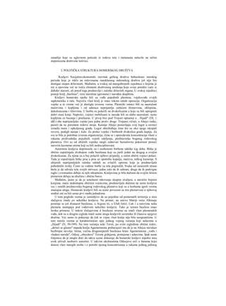 zanatlije koje su uglavnom poticale iz redova teta i metanasta nalazile na nižim
stepenicama društvene lestvice.
2. POLITIČKA STRUKTURA HOMERSKOG DRUŠTVA
Kraljevi Socijalno-ekonomski razvitak grčkog društva hobasileusi merskog
perioda koje je niklo na ruševinama ranoklasnog mikenskog društva još nije bio
dostigao stepen državnosti. Međutim, u svakoj od mnogobrojnih zajednica ο kojima je
reč u epovima već se ističu elementi društvenog uredenja koje svoje poreklo vuče iz
duboke starosti, ali pored toga predstavlja i začetke državnih organa. U svakoj zajednici
postoji kralj „basileus", veće starešina (geronata) i narodna skupština.
Kraljevi homerske epohe bili su vođe pojedinih plemena, vojskovođe svojih
saplemenika u ratu. Največu vlast kralj je imao tokom ratnih operacija. Organizacija
vojske u to vreme već je dostigla izvesnu visinu. Plemićki ratnici bili su naoružani
mačevima i kopljima i od udaraca neprijatelja zaštićeni šlemovima, oklopima,
dokolenicama i štitovima. U borbu su polazili na dvokolicama u koje su bili upregnuti
dobri rasni konji. Naprotiv, vojnici mobilisani iz naroda bili su slabo naoružani: samo
kopljima za bacanje i praćkama. U prvoj bici pod Trojom opisanoj u , Jlijadi" (ΠΙ, 1
iđđ.) obe neprijateljske vojske jure jedna protiv druge: Trojanci vičući, a Ahejci ćutke,
pazeći da ne poremete redove stroja. Kasnije Ahejci postavljaju svoj logor u ravnici
između mora i opkoljenog grada. Logor obezbeđuju time što su oko njega iskopali
rovove, podigli nasipe i kule. Za prolaz vojske i borbenih dvokolica grade kapiju. Za
sve to bila je potrebna izvesna organizacija, čime se i opravdavala koncentracija vlasti u
rukama predvodnika pojedinih vojnih odeljenja, predstavnika bogatog rodovskog
plemstva. Ovi su od običnih vojnika mogli zahtevati bezuslovnu pokornost preteći
surovim kaznama onima koji su bili nedisciplinovani.
Autoritetu kraljeva doprinosile su i osobenosti borbene taktike tog doba. Bitka je
obično započinjala dvobojem vođa basileusa koji su jurili jedan na drugog u svojim
dvokolicama. Za njima su u boj polazili njihovi prijatelji, a zatim obični vojnici pešaci.
Tada je započinjala bitka prsa u prsa uz upotrebu kopalja, mačeva, teškog kamenja. S
ubijenih neprijateljskih ratnika odmah su svlačili opremu koja je predstavljala
pobednički trofej. Često su vođene borbe za tela poginulih. Svaka od zaraćenih strana
htela je da odvuče tela svojih mrtvaca: jedna zato da ih sahrani, druga da ih podvrgne
ruglu i eventualno dobije za njih otkupninu. Kraljevima je bila dužnost da svojim ličnim
piimerom deluju na družinu i obične borce.
Međutim, jasno je da je umešnost mkovanja skupim oružjem, a naročito bojnim
konjima, inače nedostupna običnim vojnicima, predstavljala dužnost ne samo kraljeva
vec i ostalih predstavnika bogatog rodovskog plemstva koji su u borbama igrali veoma
značajnu ulogu. Homerski kraljevi bili su tesno povezani sa tim plemstvom u njihovoj
sredini oni su biii samo prvi među jednakima.
U tom pogledu veoma je zanimljivo da su pojedine od pomenutih teritorija u nizu
slučajeva imale ρο nekoliko kraljeva. Na primer, na ostrvu Sheriji osira Alkinoja
pominje se još dvanaest basileusa, u Argosu tri, u Elidi četiri. Cak i u ratovima neka
plemena nastupaju pod vođstvom nekoliko kraljeva. Tako je teimin basileus imao
široku primenu. U nekim slučajevima d basileusi stvarno su imali vlast plemenskih
vođa, dok su u drugim izgleda imali samo ulogu kraljevih savetnika ili članova njegove
družine. Vec samo to pokazuje da čak ni vojna vlast kralja nije bila neograničena. U
tom smislu veoma je karakterističan opis jednog vojnog većanja koji nalazimo u
„Dijadi" (Π, 50-399). Na tom većanju neki Tersit, po svim izgledima običan redov,
„derući se glasno" napada kralja Agamemnona prebacujući mu da je na Ahejce navukao
bezbrojne nevolje. Istina, većina drugostepenih basileusa brani Agamemnona „vođu i
vladara naroda"; Odisej „obuzdava" Tersita grdnjama, pretnjama i udarcima. Ipak sama
činjenica da je moglo doći do takve scene dokazuje da homerski kraljevi nipošto nisu
uvek uživali neoboriv autoritet. U takvim okolnostima Odisejeve reči ο štetama koju
donosi vlast mnogih osoba i ο potrebi njenog koncentrisanja u rukama jednog jedinog
 