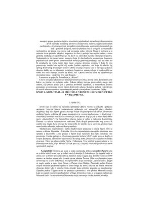 nasuprot gensu; povratno dejstvo imovinske nejednakosti na uređenje obrazovanjem
prvih začetaka naslednog plemstva i kraljevstva; ropstvo, najpre samo ratnih
zarobljenika, ali otvarajući već perspektivu porobljavanja sopstvenih plemenskih, pa
čak i gentilnih drugova; stari rat plemena vec se izvrgava u sistematsko
razbojništvo na kopnu i na moru radi osvajanja stoke, robova, blaga, i pretvara se u
redovan izvor prihoda; ukratko, bogatstvo se slavi i poštuje kao najviše dobro, a stara
gentilna uređenja zloupotrebljavaju se da bi se opravdalo nasilno otimanje bogatstva.
Nedostajalo je još samo jedno: ustanova koja bi obezbeđivala novostečena bogatstva
pojedinaca ne samo protiv komunističkih tradicija gentilnog uređenja, koja ne samo što
bi proglasila za svetu ranije tako malo cenjenu privatnu svojinu, i koja bi ovo
posvecenje istakla kao najviši cilj svake Ijudske zajednice, već koja bi udarila žig
opšteg društvenog priznanja i na nove oblike sticanja svojine, koji se razvijaju jedan za
drugim, dakle, na sve ubrzanije povećanje bogatstva; ustanova koje bi ovekovečila ne
samo sve veće cepanje društva na klase, vec i pravo imućne klase na eksploataciju
siromašne klase i vladavinu prve nad drugom.
I ustanova se pojavila. Pronađena je „država".
Citavo socijalno-ekonomsko uređenje homerske Grčke, prema tome, karakterišu crte
kakve su tipične za prelazno doba. Tokom daljeg razvoja proizvodnih snaga stari
odnosi, čiji počeci potiču još iz poretka prvobitne zajednice, u homerskom društvu
postepeno se zamenjuje novim tipom društvenih odnosa. Konačna pobeda i učvršćenje
tih novih odnosa vezani su za nastupajući period u istorijskom životu stare Grčke.
SPARTA, KRIT, TESALIJA IBEOTIJA U VREMENU OD IX DO POČETKA
V VEKA PRE N.E.
1. SPARTA
Izvori koji se odnose na nastanak spartanske države veoma su oskudni i potpuno
nesigurni. Istoriju Sparte tendenciozno prikazuju već starogrčld pisci, ideolozi
oligarhije, koji su u Sparti gledali oličenje svojih socijalno-političkih ideala. Društveno
uređenje Sparte u đelima tih pisaca nesumnjivo je veoma idealizovano. U društvenoj i
filozofskoj literaturi stare Grčke stvoren je čitav pravac koji je još u staro doba dobio
naziv „lakonofilski". Taj lakonofilski pravac našao je odraz u radovima Ksenofonta,
Platona i u nekirn Aristotelovim radovima. Dela drugih predstavnika tog pravca ili
uopšte nisu mogla da se očuvaju do našeg doba ili, ukoliko su se sačuvala, predstavljaju
samo kratke odlomke, redovno škrtog sadržaja.
Međutim.jnL raspolažemo i nešto objektivnijim podacima ο staroj Sparti. Oni se
naiaze u delima Herodota i Tukidida. Ova dva najznačajnija starogrčka istoričara nisu
spadala u lakonofile i zato podaci ο Sparti koje nalazimo kod njih zaslužuju više
poverenja. Vredna pažnje su i kazivanja pesnika liričara VII-VI veka pre n.e. kojfsu u
svojim pesmama, delimično sačuvanim i do našeg doba, prikazivali socijalno-političku
stvarnost. Takvi su odlomci dela Tirteja i Alkamana. Vrio ozbiljni podaci nalaze se i u
Pausanijevom delu „Opis Helade" (II vek pre n.e.)· Najzad, sačuvano je nekoliko starih
spartanskih natpisa.
Geografski Teritorija na kojoj je nikla spartanska država nalauslovi Sparte zila
se u dolini reke Eurota koja je dobila naziv Lakonija ili Lakedemon. Sa zapada iznad te
doline sav u strmim terasama diže se planinski lanac Tajget, koji dostiže visinii od 3000
metara, sa istočne strane niža i manje strma planina Parnon. Oba ova planinska venca
završavaja se sa dva izdužena i uska poluostrva koja uokviruju Lakonski zaliv; Tajget
se naglo spušta u more rtom Tenar, a Parnon rtom Maleja. Planinski greben Parnon
svojim istočnim padinama spušta se dosta blago ka moru, tako da na nekim mestima
obrazuje dobre luke i ostavlja širok obalski pojas prilično pogodan za naseljavanje.
Zapadne padine Tajgeta strmo se spuštaju u prostranu i vrlo plodnu Mesensku niziju
koja na zapadu i severozapadu prelazi u blagu primorsku visiju, a sa juga je zapljuskuje
Mesenski zaliv. Sa severoistoka Mesensku niziju zatvaraju visoke planine Arkadije.
 