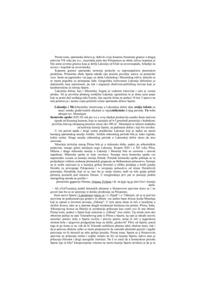 Prema tome, spartanska država je, dobivši svoje konačno formirane granice u drugoj
polovini VII veka pre n.e., zauzimala južni deo Peloponeza uz obalu zaliva; kopnena je
bila samo severna granica koja je delila Lakoniju od Elide na severozapadu, Arkadije na
severu i Argolide na severoistoku.
Kopnene granice spartanske teritorije prolazile su nepristupačnim planinskim
predelima. Primorska obala Sparte takođe nije pružala povoljne uslove za pomorske
veze. Samo na jugoistoku i na jugu, uz obale Lakonskog i Mesenskog zaliva, nalazila su
se mesta pogodna za pristajanje lađa. Geografska izolovanost Lakonije delimično je
doprinosila onoj usporenosti, pa čak i stagnaciji društveno-političkog razvoja koje je
karakteristična za istoriju Sparte.
Lakonska dolina, kao i Mesenska, bogata je vodenim tokovima i zato je veoma
plodna. Ali je površina plodnog zemljišta Lakonije ograničena to je dosta uzan pojas
koji se pruža duž srednjeg toka Eurota, čija najviša širina ne prelazi 10 km. I upravo na
tom prostoru je i nastao vojno-politički centar spartanske države Sparta.
Lakonija i MeArheološka istraživanja u Lakonskoj dolini dala senija tokoin su
nauci ostatke građevinskih objekata iz najstainikenske i rijeg perioda. Tu treba
ubrojati tzv. Menelajon
homerske epohe (XIV-XI vek pre n.e.); ovaj objekat predstavlja ostatke dosta masivne
zgrade od klesanog kamena, koja se sastojala od 4-5 posebnih prostorija s hodnikom;
površina čitavog iskopanog prostora iznosi oko 300 m2
. Menelajon se nalazio nedaleko
od teritorije kasnije Sparte, na padinama doline i nije bio utvrđen.
U isti period spada i drugi centar preddorske Lakonije koji je nađen na mestu
kasnijeg spartanskog naselja Amikle. Amikla mikenskog perioda bila je, kako izgleda,
kultni centar. Druga naselja mikenskog perioda u Lakonskoj dolini skoro da nisu
sačuvana.
Mesenija teritorija starog Pilosa bila je u mikensko doba, sudeci po arheološkim
podacima, mnogo gušće naseljena nego Lakonija. Krajem ΧΙΠ i u ΧΠ veku Pilos,
Mikena i draga mikenska naselja u Lakoniji i Meseniji bila su razorena i zauvek
napuštena. Mikenska epoha se time završava. Nastupa nova homerska epoha već
neposredno vezana za kasniju istoriju Helade. Početak hornerske epohe poklapa se sa
posljednjim velikim seobama plemenskih grupacija na Balkanskom poluostrvu. Sećanje
na te seobe sačuvano je u kasnijoj grčkoj literaturi u obliku predanja ο borbi junaka
Herakla za prisvajanje Peloponeza i ο osvajanju poluostrva od strane Heraklovih
potomaka, Heraklida, koji su se, kao što je ranije rečeno, našli na čelu grupe grčkih
plemena poznatih pod imenom Dorani. U torajpredanju prvi put se pominje podela
starogrčkog naroda na jezičke i
plemenske grupacije Dorana, Jonjana, Eoljana i dr. na koje su se stari Grci i kasnije
delili.
~ Ali oToJTcasnijoj podeli helenskih plemena u Homerovim epovima skoro se i ne
govori kao što se ne spominje ni dorsko prodiranje na Peloponez.
Sami nazivi Sparta i Lakedemon nalaze se i u .Jlijadi'' i u ^Odisejiii, ali se tu pod tim
nazivima ne podrazumevaju gradovi iii oblasti. vec jedino bajni dvorac kralja Menelaja
koji je opisan u četvrtoni pevanju „Odiseje". U tom opisu nema ni reči ο naseljima u
okolini dvorca, iako su u opisima drugih rezidencija basileusa (na primer, Pilosa, Itake,
Alkinojevog dvorca na Sheriji) te rezidencije prikazane kao centri ove ili one oblasti.
Prema torae, podaci ο Sparti koje nalazimo u „Odiseji" nisu realni. Taj utisak raste ako
obratimo pažnju na opis Telemahovog puta iz Pilosa u Spartu; taj opis je takođe sasvira
nerealan: putnici stižu u Spartu ravnim i pravim putem; nema ni reči ο tajgetskom
strmom kršu i njegovim predgorjima koja su delila „peskoviti" Pilos od Sparte; pored
toga ni po čemu se ne vidi da bi Telemah zaobilazio planinu idući obalom mora; čak i
da je putovao obalom, teško se može pretpostaviti da vanredni planinski pejzaži i tegobe
putovanja rie bi skrenuli na sebe pažnju pesnika. Prema tome, Sparta se u Homerovim
epovima ne prikazuje realno i uopšte nimalo ne liči na kasniju Spartu, kakvu nam je
prikazuju Herodot i drugi starogrčki istoričari. Da li to znači da u homerskom periodu
Sparte nije ni bilo? Iskopavanjima vršenim na mestu kasnije Sparte utvrđeno je da je tu
 