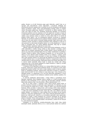 godine. Kasnije su od njih forrairane grupe agele (bukvalno „stada") koje su se
razvijale pod rukovodstvom veoma odgovornih i poverljivih službenih lica
jDaiclonoma državnih vaspitača koji su nastojali da surovom disciplinom odtilTđecaka
naprave prvoklasne vojnike. Osim vojno-gimnastičkog treninga, dečaci su izlagani
raznim lišavanjima (gladovanju, hladnoći) i povlađivani su njihovi pokušaji da po
svaku cenu dođu do hrane, bez formalnog narušavanja discipline. Sa navršenom
dvanaestom godinom surovost vaspitanja se još više pojačavala; razvijalo se znanje da
se misli izlažu u što kraćem obliku (stvaran je „lakonski" govor, pojam koji je i kasnije
zadržao svoje značenje); dečaci su mučeni na razne načine kako bi se navikli da
podnose fizičke napore i bol. Sa osamnaestom godinom završavano je vaspitanje
Spartijata. Sa navršenom dvadeset prvom godinom mladić je postajao vojnik-Spartijat i
sam je morao da uzme učešća u treniranju mlađeg naraštaja. Ogšte obrazovanje u tom
vaspitnom sistemu zauzimalo je potpuno beznačajno mesto; Spartijati ne samo da se
nisu upoznavali sa tekovinama starogrčke kulture, već su bili polupismeni. U tome se
slažu svi starogrčki pisci. Ali, prema ubeđenju lakonofila, zbog toga su vojnički
kvaliteti Spartijata i spartanske vojske bili na vecoj visini.
Opisanu organizaciju spartanske države, prema protivrečnim predanjima, stvorio je
veliki zakonodavac i mudrac Likurg. Likurg je, kako proističe iz predanja, umirio
Spartu koju su razdirale unutrašnje borbe, uvodeći,.idealan" državni poredak koji se
očuvao sve vreme dok je postojala Sparta. Da li je i koliko verodostojno ovo predanje ο
Likurgu? Plutarh je napisao veliku Likurgovu biografiju, ali i on sam priznaje, bez
obzira na svoju sklonost prema kritičkoj istoriji, da je tradicija ο Likurgu veoma
zamršena. Za savreraenu nauku nesumnjivo je jasno da je Likurgov lik legendaran,
lišen svake istorijske realnosti. Pa i pored toga nije isključeno da su takve mere kao što
su podela tedtorije koju su osvojili Spartijati na klerove, reorganizacija starog saveta
starešina kojom je osnovana gerusija, organizaeija eforata istovreraeno sprovođene. Svi
ti osnovni zakoni spartanske države mogli su nastati kao rezultat rada velikog
organizatora čije je ime kasnije podignuto na stepen božanstva: u Sparti je zaveden
poseban kult Likurga kao boga svetlosti.
U domačem životu Spartanaca sačuvali su se mnogi običaji koji potiču iz davnina,
na primer, udruživanje u grupe prerna godinama starosti. Te su grupe po svemu sudeci
predstavljale družine naročite vrste koje su imale određena mesta za redovne sastanke
(leshi) sa zajedničkim gozbama, organizovanim zabavama na kojima su omladinci i
stariji ratnici provodili veci deo vremena ne samo danju nego i noću. Ženama je bio
zabranjen pristup u te organizacije, ali su one bile punovlasne gospodarice u životu
porodice koji je, nasuprot životu muškaraca uređenom prema načelima zajednice, bio
vrlo zatvoren.
Ο ostacima pretklasnih odnosasvedoče i mnogi običaji iz porodičnog života
Spartijata; spartanski obred sklapanja brakova sastojao se u krađi devojke-neveste;
porodica je bila monogamna, ali su i pored toga bili đozvoljeni slobodni vanbračni
odnosi kako muškarcu, tako i ženi (Ksenofont, „Država lakedemonska", I, 7).
Kao što je ranije rečeno, u najstarije vreme, tokom procesa uporne borbe za
osvojenu teritoriju, formirala se spartanska vojna organizacija. Svi Spartijati od svoje
20. do navršene 60. godine bili su vojnici. Vojska se delila u pet osnovnih borbenih
formacija -Jčhosj, po jedan iz svakog od pet „sela" na koja se delio centar spartanske
države. Lohos su sačinjavale „zakletvom povezane družine" Ρ enomotije jSiji su članovi
i u doba mira živeli zajedničkim životom, čineći tako neku vrstu „bratstva onih koji
zajedno obeduju", tzv| sisitije| Ovo vojno uređenje bilo je još daleko od one konačne
sređenosti ο kojoj piše Tukidid krajem V veka. Ostaci rodovsko-plemenskih odnosa, ο
kojima smo ranije govorili, odrazili su se na karakteru spartanske vojne organizacije.
Enomotije su mogle u ratnim prilikania da se previše osamostale što bi ugrozilo
jedinstvo discipline. Sličan slučaj spominje još Herodot u opisu bitke kod Plateje 479.
g. Zato je u borbi sa svojim susedima Sparta u tom periodu, tj. tokom IX-VII veka pre
n.e., često doživljavala neuspehe.
Oslanjajući se na primitivnu socijalno-ekonomsku bazu, trpeći zbog stalnih
unutrašnjih sukoba, spartanska država je vec u ranom periodu morala da se prihvati
 