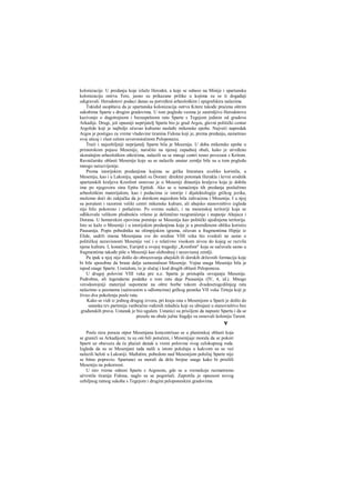 kolonizacije. U predanju koje izlaže Herodot, a koje se odnosi na Minije i spartansku
kolonizaciju ostrva Tere, jasno su prikazane prilike u kojima su se ti događaji
odigravali. Herodotovi podaci danas su potvrđeni arheološkim i epigrafskira nalazima.
Tukidid saopštava da je spartanska kolonizacija ostrva Kitere takođe praćena oštrim
sukobima Sparte s drugim gradovima. U tom pogledu veoma je zanimljivo Herodotovo
kazivanje ο dugotrajnom i bezuspešnom ratu Sparte s Tegejom jednim od gradova
Arkadije. Drugi, još opasniji neprijatelj Sparte bio je grad Argos, glavni politički centar
Argolide koji je najbolje očuvao kultumo nasleđe mikenske epohe. Najveći napredak
Argos je postigao za vreme vladavine tiranina Fidona koji je, prema predanju, nametnuo
svoj uticaj i vlast celom severoistočnom Peloponezu.
Treći i najozbiljniji neprijatelj Sparte bila je Mesenija. U doba mikenske epohe u
primorskom pojasu Mesenije, naročito na njenoj zapadnoj obali, kako je utvrđeno
skorašnjim arheološkim otkrićima, nalazili su se mnogi centri tesno povezani s Kritom.
Ravničarske oblasti Mesenije koje su se nalazile unutar zemlje bile su u tom pogledu
mnogo nerazvijenije.
Prema istorijskim predanjima kojima se grčka literatura uveliko koristila, u
Meseniju, kao i u Lakoniju, upadali su Dorani: direktni potomak Herakla i krvni srodnik
spartanskih kraljeva Kresfont osnovao je u Meseniji dinastiju kraljeva koja je dobila
ime po njegovora sinu Epitu Epitidi. Ako se u tumačenju tih predanja poslužimo
arheološkim materijalom, kao i podacima iz istorije i dijalektologije grčkog jezika,
možemo doći do zakjučka da je dorskom najezdom bila zahvaćena i Mesenija. I u njoj
su porušeni i razoreni veliki centri mikenske kulture, ali ahejsko stanovništvo izgleda
nije bilo pokoreno i potlačeno. Po svemu sudeći, i na mesenskoj teritoriji koja se
odlikovala velikom plodnošću vršeno je delimično razgraničenje i stapanje Ahejaca i
Dorana. U homerskim epovima pominje se Mesenija kao politički ujedinjena teritorija.
Isto se kaže ο Meseniji i u istorijskim predanjima koja je u preređenom obliku koristio
Pausanija. Popis pobednika na olimpijskim igrama, očuvan u fragmentima Hipije iz
Elide, sadrži imena Mesenjana sve do sredine VHI veka što svedoči ne samo ο
političkoj nezavisnosti Mesenije već i ο relativno visokom nivou do kojeg se razvila
njena kultura. I, konačno, Euripid u svojoj tragediji „Kresfont" koja se sačuvala samo u
fragmentima takođe piše ο Meseniji kao slobodnoj i nezavisnoj zemlji.
Pa ipak u njoj nije došlo do obrazovanja ahejskih ili dorskih državnih formacija koje
bi bile sposobne da brane dalju samostalnost Mesenije. Vojna snaga Mesenije bila je
ispod snage Sparte. Uostalom, to je slučaj i kod drugih oblasti Peloponeza.
U drugoj polovini VIII veka pre n.e. Sparta je pristupila osvajanju Mesenije.
Podrobne, ali legendarne podatke ο tom ratu daje Pausanija (IV, 4, id.). Mnogo
verodostojniji materijal uspomene na oštre borbe tokom dvadesetogcdišnjeg rata
nalazimo u pesmama (sačuvanim u odlomcima) grčkog pesnika VII veka Tirteja koji je
živeo dva pokolenja posle rata.
Kako se vidi iz jednog drugog izvora, pri kraju rata s Mesenijom u Sparti je došlo do
ustanka tzv.partenija vanbračno rođenih mladića koji su ubrajani u stanovništvo bez
građanskih prava. Ustanak je bio ugušen. Ustanici su prisiljeni da napuste Spartu i da se
presele na obale južne Itagdje su osnovali koloniju Tarent.
ν
Posle niza poraza otpor Mesenjana koncentrisao se u planinskoj oblasti koja
se graniči sa Arkadijom; tu su oni bili potučeni, i Mesenijaje morala da se pokori
Sparti uz obavezu da će plaćati danak u visini polovine svog celokupnog roda.
Izgleda da su se Mesenjani tada našli u istom položaju u kakvom su se već
nalazili heloti u Lakoniji. Međutim, pobedom nad Mesenijom položaj Sparte nije
se bitno popravio. Spartanci su morali da drže brojne snage kako bi prisilili
Meseniju na pokornost.
U isto vreme odnosi Sparte s Argosom, gde se u vremekoje razmatramo
učvrstila tiranija Fidona, naglo su se pogoršali. Zapretila je opasnost novog
ozbiljnog ratnog sukoba s Tegejom i drugim peloponeskim gradovima.
 