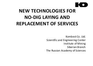 NEW TECHNOLOGIES FOR
NO-DIG LAYING AND
REPLACEMENT OF SERVICESREPLACEMENT OF SERVICES
Kombest Co. Ltd.
Scientific and Engineering Center
Institute of MiningInstitute of Mining
Siberian Branch
The Russian Academy of Sciences
 