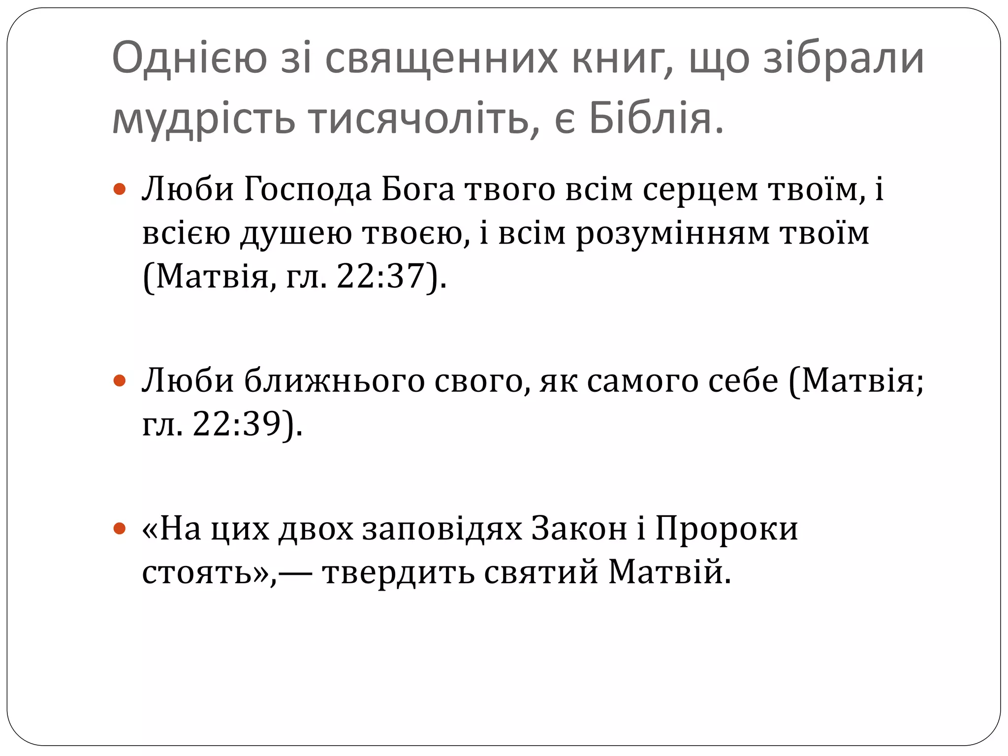 Однією зі священних книг, що зібрали
мудрість тисячоліть, є Біблія.
 Люби Господа Бога твого всім серцем твоїм, і
всією душею твоєю, і всім розумінням твоїм
(Матвія, гл. 22:37).
 Люби ближнього свого, як самого себе (Матвія;
гл. 22:39).
 «На цих двох заповідях Закон і Пророки
стоять»,— твердить святий Матвій.
 