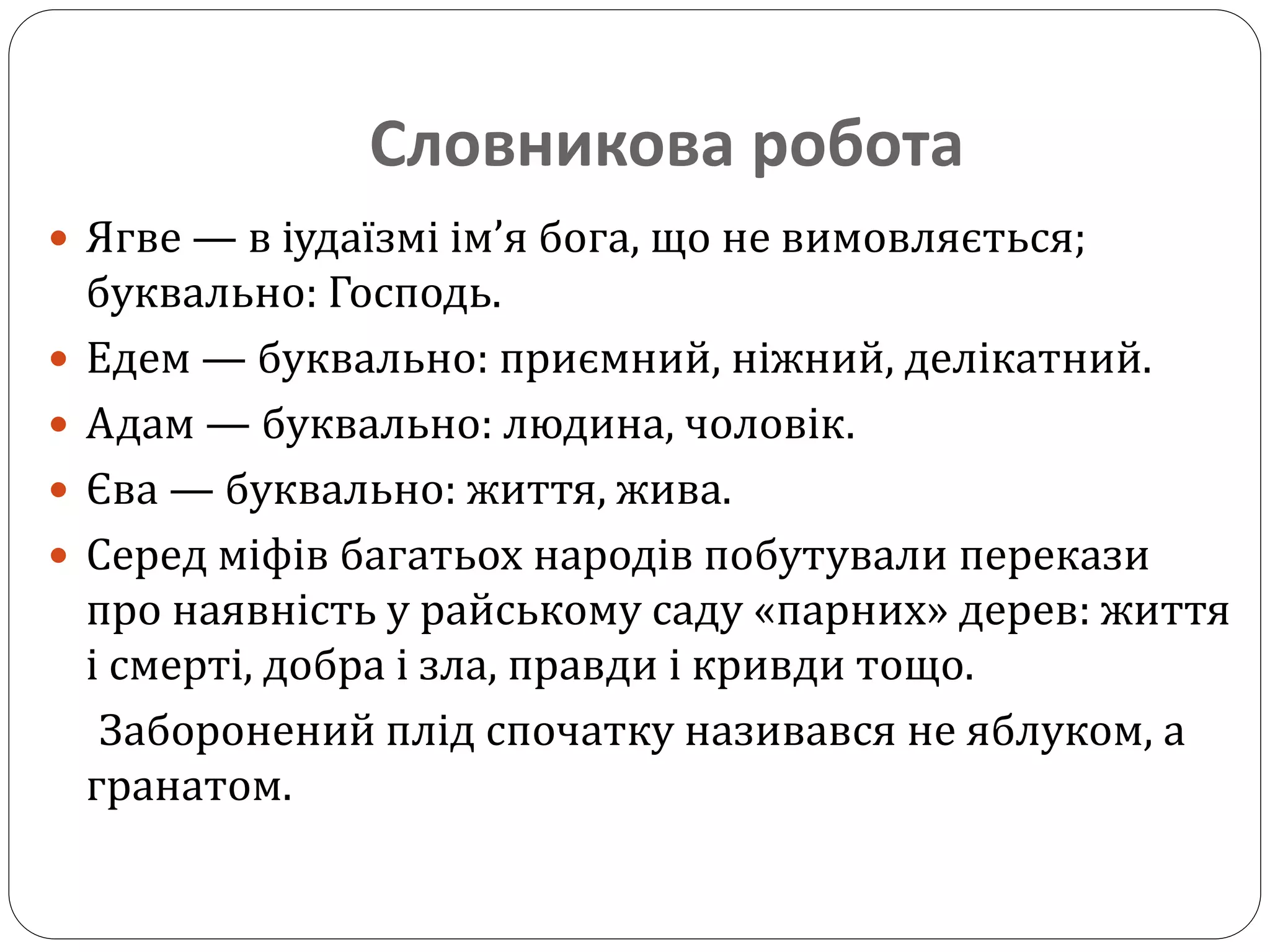 Словникова робота
 Ягве — в іудаїзмі ім’я бога, що не вимовляється;
буквально: Господь.
 Едем — буквально: приємний, ніжний, делікатний.
 Адам — буквально: людина, чоловік.
 Єва — буквально: життя, жива.
 Серед міфів багатьох народів побутували перекази
про наявність у райському саду «парних» дерев: життя
і смерті, добра і зла, правди і кривди тощо.
Заборонений плід спочатку називався не яблуком, а
гранатом.
 