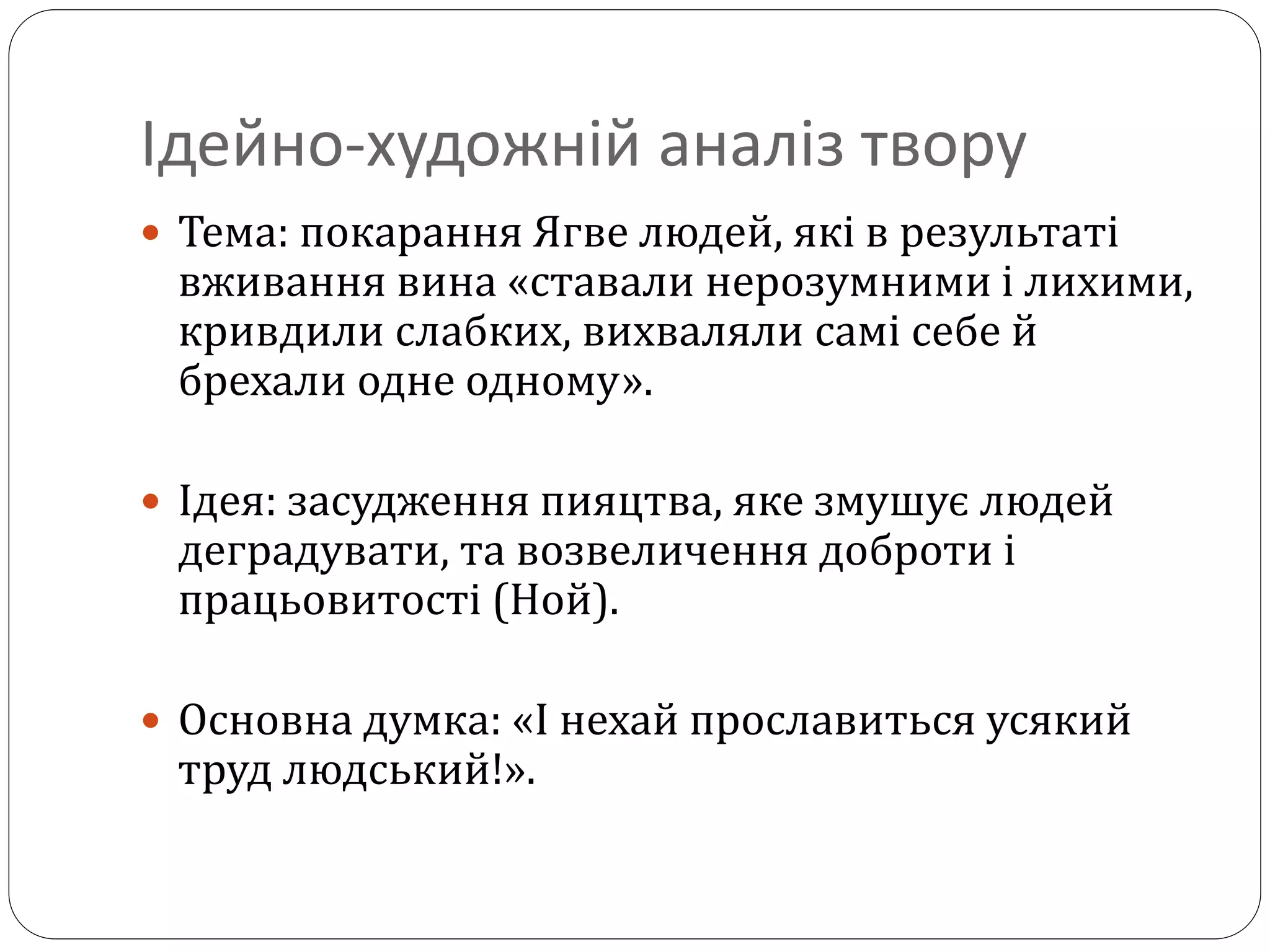 Ідейно-художній аналіз твору
 Тема: покарання Ягве людей, які в результаті
вживання вина «ставали нерозумними і лихими,
кривдили слабких, вихваляли самі себе й
брехали одне одному».
 Ідея: засудження пияцтва, яке змушує людей
деградувати, та возвеличення доброти і
працьовитості (Ной).
 Основна думка: «І нехай прославиться усякий
труд людський!».
 