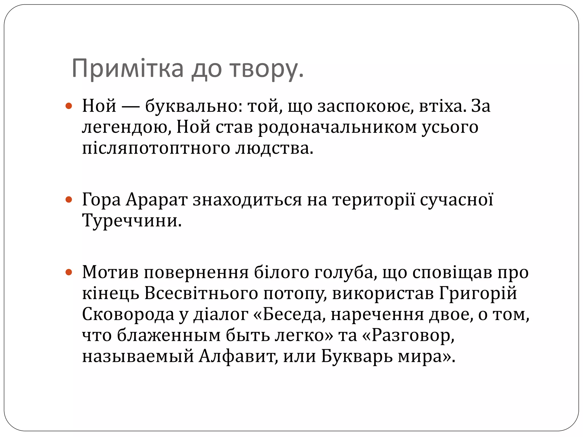 Примітка до твору.
 Ной — буквально: той, що заспокоює, втіха. За
легендою, Ной став родоначальником усього
післяпотоптного людства.
 Гора Арарат знаходиться на території сучасної
Туреччини.
 Мотив повернення білого голуба, що сповіщав про
кінець Всесвітнього потопу, використав Григорій
Сковорода у діалог «Беседа, наречення двое, о том,
что блаженным быть легко» та «Разговор,
называемый Алфавит, или Букварь мира».
 