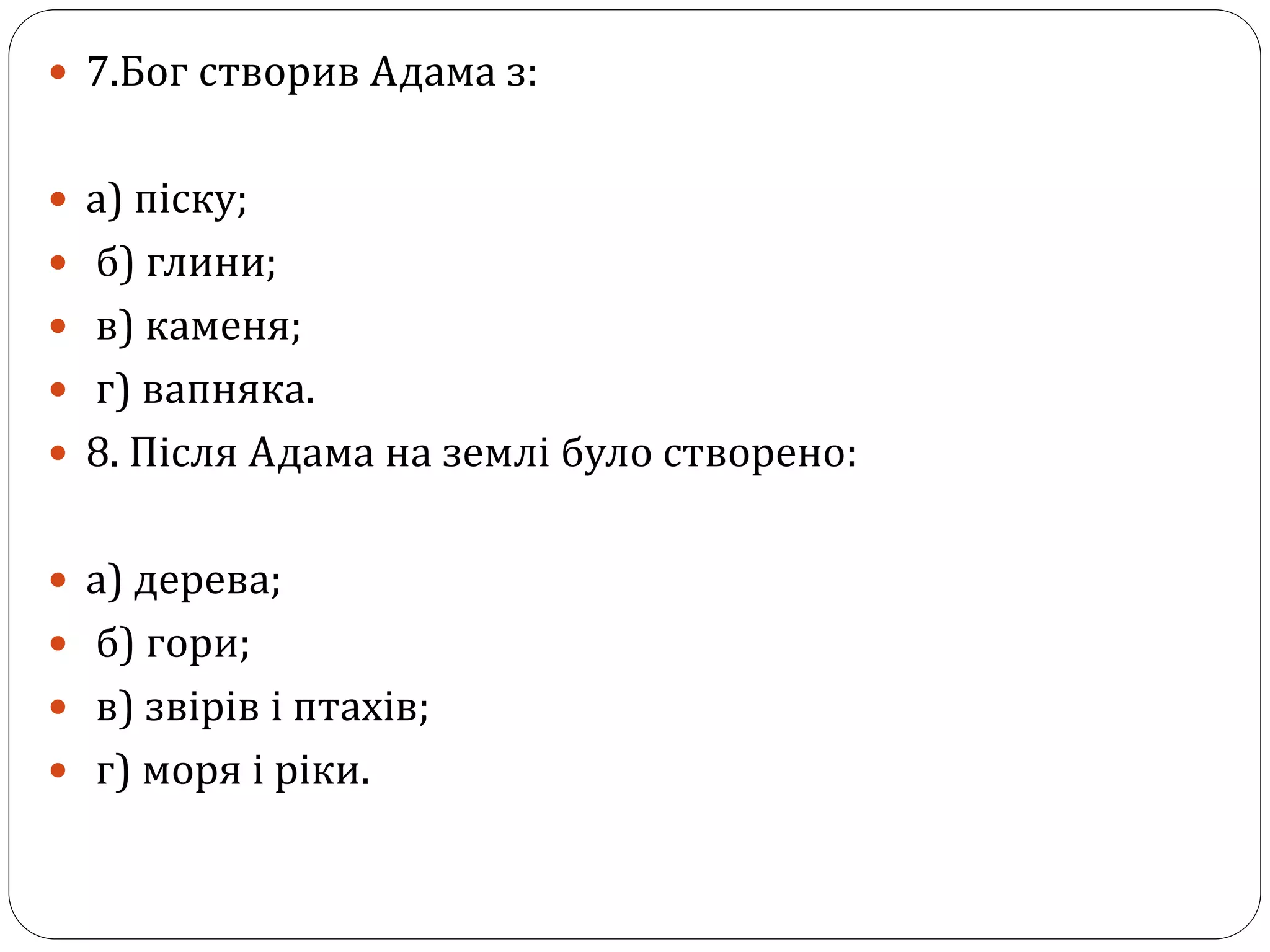  7.Бог створив Адама з:
 а) піску;
 б) глини;
 в) каменя;
 г) вапняка.
 8. Після Адама на землі було створено:
 а) дерева;
 б) гори;
 в) звірів і птахів;
 г) моря і ріки.
 