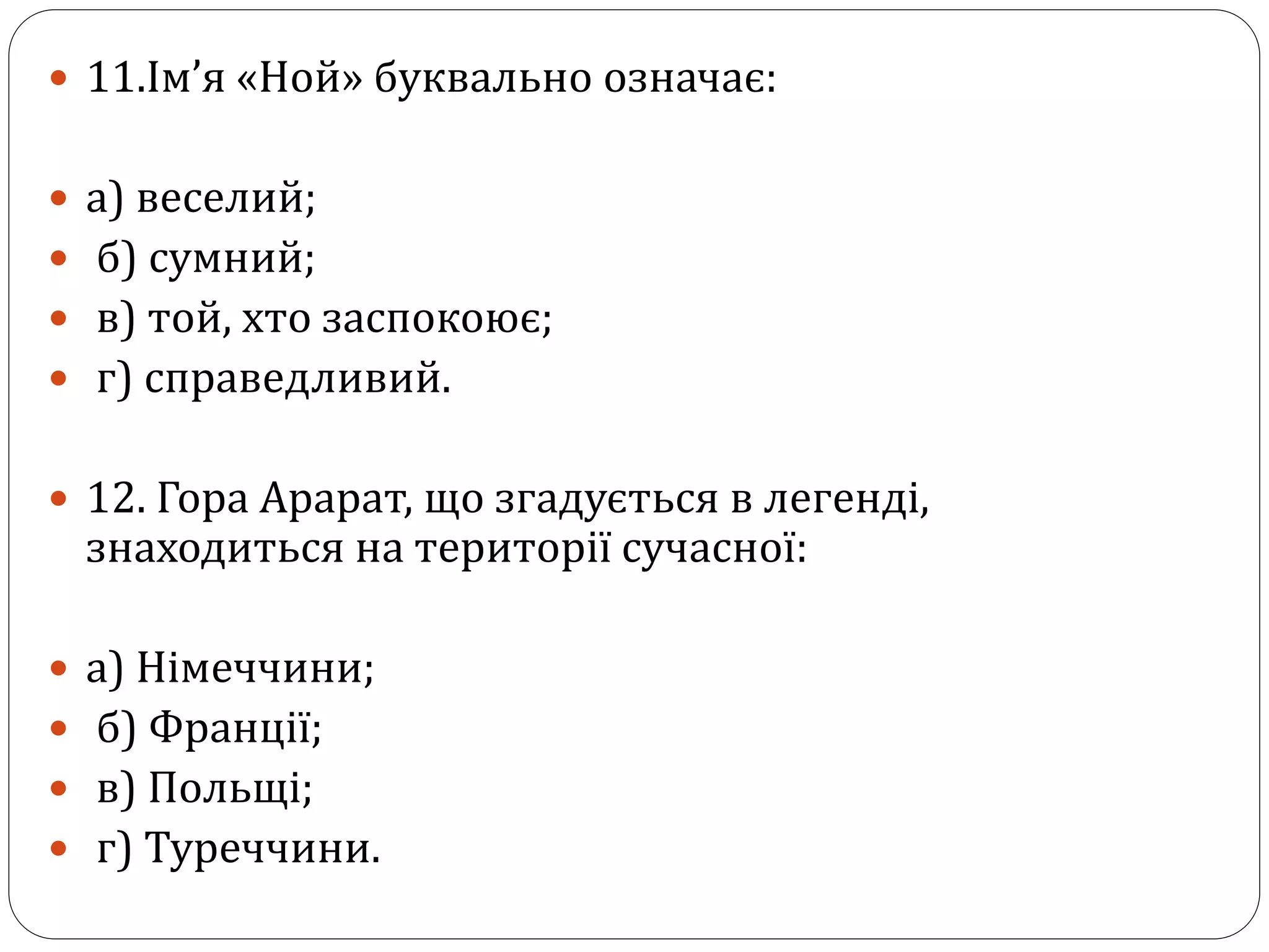  11.Ім’я «Ной» буквально означає:
 а) веселий;
 б) сумний;
 в) той, хто заспокоює;
 г) справедливий.
 12. Гора Арарат, що згадується в легенді,
знаходиться на території сучасної:
 а) Німеччини;
 б) Франції;
 в) Польщі;
 г) Туреччини.
 