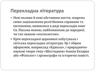 Перекладна література
 Нові впливи й нові обставини життя, зокрема
свіже зацікавлення релігійними справами та
питаннями, виявилися в ряді перекладів книг
Св. Письма мовою, найближеною до народної,
чи так званою «посполитою».
 Крім перекладної церковної побутувала і
світська перекладна література. Це і збірки
афоризмів, наприклад «Бджола», і природничо-
наукові твори типу «Шестиднев» Іоанна Екзарха
або «Фізіолог» і хронографи та історичні повісті.
 