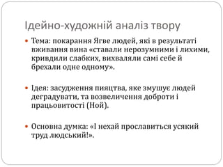 Ідейно-художній аналіз твору
 Тема: покарання Ягве людей, які в результаті
вживання вина «ставали нерозумними і лихими,
кривдили слабких, вихваляли самі себе й
брехали одне одному».
 Ідея: засудження пияцтва, яке змушує людей
деградувати, та возвеличення доброти і
працьовитості (Ной).
 Основна думка: «І нехай прославиться усякий
труд людський!».
 