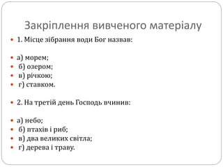Закріплення вивченого матеріалу
 1. Місце зібрання води Бог назвав:
 а) морем;
 б) озером;
 в) річкою;
 г) ставком.
 2. На третій день Господь вчинив:
 а) небо;
 б) птахів і риб;
 в) два великих світла;
 г) дерева і траву.
 