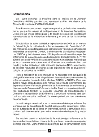 INTRODUCCIÓN
En 2003 comenzó la Iniciativa para la Mejora de la Atención
Domiciliaria (IMAD) que dio como resultado el Plan de Mejora de la
Atención Domiciliaria (PMAD) 2004-2007.
Este Plan supuso un reto importante para los profesionales de enfer-
mería, ya que les asigna el protagonismo en la Atención Domiciliaria.
Dentro de sus líneas estratégicas y de acción se establece la necesaria
normalización de la valoración enfermera y el uso de las taxonomías
NNN.
El fruto inicial de aquel trabajo fue la publicación en 2004 de un manual
de “Metodología de cuidados de enfermería en Atención Domiciliaria”. En
ese manual se estandarizaban una estructura de valoración por patrones
funcionales de salud de Gordon, la selección de las etiquetas diagnósti-
cas NANDA, y las intervenciones NIC. Aquel manual fue utilizado por las
enfermeras de los centros de salud piloto de los Departamentos 5, 7 y 19,
durante dos años y fruto de esta experiencia se han aportado mejoras que
se incorporan en este nuevo manual. El esfuerzo normalizador ha conti-
nuado, y se ha incluido en esta edición la taxonomía NOC, seleccionan-
do aquellos resultados prioritarios desde el punto de vista de grupo meto-
dología de cuidados de la IMAD.
Para la redacción de este manual se ha realizado una búsqueda de
bibliografía relevante sobre diagnósticos, intervenciones y resultados de
enfermería en las bases de datos Medline, CINAHL y CUIDEN. Para ase-
gurar la mayor calidad posible este manual fue revisado externamente por
Esperanza Ferrer Ferrandis, profesora de fundamentos de enfermería y
directora de la Escuela de Enfermería La Fe. En el proceso de evaluación
han participado también la Sociedad Española de Hospitalización a
Domicilio y la Asociación de Enfermería Comunitaria habiendo esta con-
cedido a este manual el certificado de interés profesional para la enferme-
ra comunitaria.
La metodología de cuidados es un instrumento básico para desarrollar
la misión que la Conselleria de Sanitat atribuye a las enfermeras: poten-
ciar el autocuidado de la salud en individuos, familia y comunidad, en el
continuo salud-enfermedad y en todos los estadios de desarrollo y madu-
ración.
En muchos casos la aplicación de la metodología enfermera es la
forma de hacer explícito el conocimiento que tienen las enfermeras profe-
sionales expertas. Dicha metodología permite que la comunicación entre
9
 