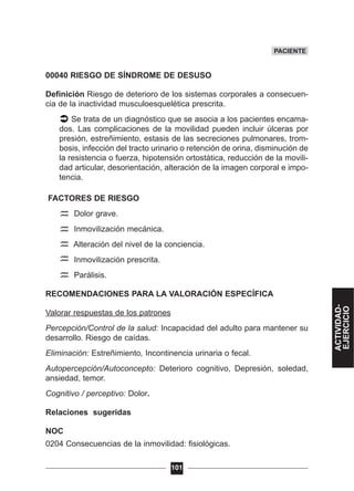 00040 RIESGO DE SÍNDROME DE DESUSO
Definición Riesgo de deterioro de los sistemas corporales a consecuen-
cia de la inactividad musculoesquelética prescrita.
Se trata de un diagnóstico que se asocia a los pacientes encama-
dos. Las complicaciones de la movilidad pueden incluir úlceras por
presión, estreñimiento, estasis de las secreciones pulmonares, trom-
bosis, infección del tracto urinario o retención de orina, disminución de
la resistencia o fuerza, hipotensión ortostática, reducción de la movili-
dad articular, desorientación, alteración de la imagen corporal e impo-
tencia.
FACTORES DE RIESGO
Dolor grave.
Inmovilización mecánica.
Alteración del nivel de la conciencia.
Inmovilización prescrita.
Parálisis.
RECOMENDACIONES PARA LA VALORACIÓN ESPECÍFICA
Valorar respuestas de los patrones
Percepción/Control de la salud: Incapacidad del adulto para mantener su
desarrollo. Riesgo de caídas.
Eliminación: Estreñimiento, Incontinencia urinaria o fecal.
Autopercepción/Autoconcepto: Deterioro cognitivo, Depresión, soledad,
ansiedad, temor.
Cognitivo / perceptivo: Dolor.
Relaciones sugeridas
NOC
0204 Consecuencias de la inmovilidad: fisiológicas.
101
PACIENTE
ACTIVIDAD-
EJERCICIO
 