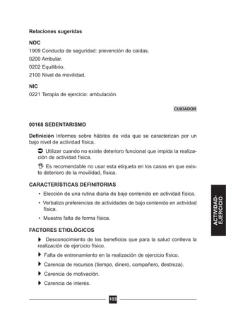 Relaciones sugeridas
NOC
1909 Conducta de seguridad: prevención de caídas.
0200 Ambular.
0202 Equilibrio.
2100 Nivel de movilidad.
NIC
0221 Terapia de ejercicio: ambulación.
00168 SEDENTARISMO
Definición Informes sobre hábitos de vida que se caracterizan por un
bajo nivel de actividad física.
Utilizar cuando no existe deterioro funcional que impida la realiza-
ción de actividad física.
Es recomendable no usar esta etiqueta en los casos en que exis-
te deterioro de la movilidad, física.
CARACTERÍSTICAS DEFINITORIAS
• Elección de una rutina diaria de bajo contenido en actividad física.
• Verbaliza preferencias de actividades de bajo contenido en actividad
física.
• Muestra falta de forma física.
FACTORES ETIOLÓGICOS
Desconocimiento de los beneficios que para la salud conlleva la
realización de ejercicio físico.
Falta de entrenamiento en la realización de ejercicio físico.
Carencia de recursos (tiempo, dinero, compañero, destreza).
Carencia de motivación.
Carencia de interés.
103
CUIDADOR
ACTIVIDAD-
EJERCICIO
 