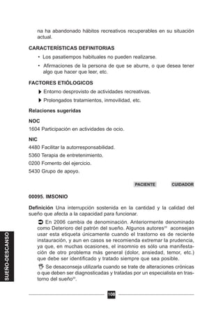 na ha abandonado hábitos recreativos recuperables en su situación
actual.
CARACTERÍSTICAS DEFINITORIAS
• Los pasatiempos habituales no pueden realizarse.
• Afirmaciones de la persona de que se aburre, o que desea tener
algo que hacer que leer, etc.
FACTORES ETIÓLOGICOS
Entorno desprovisto de actividades recreativas.
Prolongados tratamientos, inmovilidad, etc.
Relaciones sugeridas
NOC
1604 Participación en actividades de ocio.
NIC
4480 Facilitar la autorresponsabilidad.
5360 Terapia de entretenimiento.
0200 Fomento del ejercicio.
5430 Grupo de apoyo.
00095. IMSONIO
Definición Una interrupción sostenida en la cantidad y la calidad del
sueño que afecta a la capacidad para funcionar.
En 2006 cambia de denominación. Anteriormente denominado
como Deterioro del patrón del sueño. Algunos autores20
aconsejan
usar esta etiqueta únicamente cuando el trastorno es de reciente
instauración, y aun en casos se recomienda extremar la prudencia,
ya que, en muchas ocasiones, el insomnio es sólo una manifesta-
ción de otro problema más general (dolor, ansiedad, temor, etc.)
que debe ser identificado y tratado siempre que sea posible.
Se desaconseja utilizarla cuando se trate de alteraciones crónicas
o que deben ser diagnosticadas y tratadas por un especialista en tras-
torno del sueño20
.
108
PACIENTE CUIDADOR
SUEÑO-DESCANSO
 