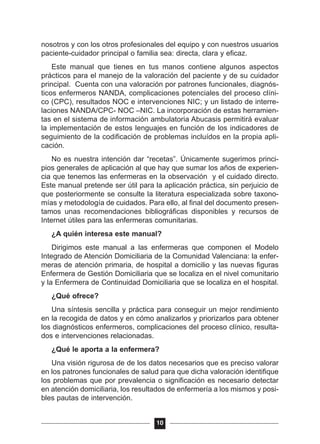 nosotros y con los otros profesionales del equipo y con nuestros usuarios
paciente-cuidador principal o familia sea: directa, clara y eficaz.
Este manual que tienes en tus manos contiene algunos aspectos
prácticos para el manejo de la valoración del paciente y de su cuidador
principal. Cuenta con una valoración por patrones funcionales, diagnós-
ticos enfermeros NANDA, complicaciones potenciales del proceso clíni-
co (CPC), resultados NOC e intervenciones NIC; y un listado de interre-
laciones NANDA/CPC- NOC –NIC. La incorporación de estas herramien-
tas en el sistema de información ambulatoria Abucasis permitirá evaluar
la implementación de estos lenguajes en función de los indicadores de
seguimiento de la codificación de problemas incluídos en la propia apli-
cación.
No es nuestra intención dar “recetas”. Únicamente sugerimos princi-
pios generales de aplicación al que hay que sumar los años de experien-
cia que tenemos las enfermeras en la observación y el cuidado directo.
Este manual pretende ser útil para la aplicación práctica, sin perjuicio de
que posteriormente se consulte la literatura especializada sobre taxono-
mías y metodología de cuidados. Para ello, al final del documento presen-
tamos unas recomendaciones bibliográficas disponibles y recursos de
Internet útiles para las enfermeras comunitarias.
¿A quién interesa este manual?
Dirigimos este manual a las enfermeras que componen el Modelo
Integrado de Atención Domiciliaria de la Comunidad Valenciana: la enfer-
meras de atención primaria, de hospital a domicilio y las nuevas figuras
Enfermera de Gestión Domiciliaria que se localiza en el nivel comunitario
y la Enfermera de Continuidad Domiciliaria que se localiza en el hospital.
¿Qué ofrece?
Una síntesis sencilla y práctica para conseguir un mejor rendimiento
en la recogida de datos y en cómo analizarlos y priorizarlos para obtener
los diagnósticos enfermeros, complicaciones del proceso clínico, resulta-
dos e intervenciones relacionadas.
¿Qué le aporta a la enfermera?
Una visión rigurosa de de los datos necesarios que es preciso valorar
en los patrones funcionales de salud para que dicha valoración identifique
los problemas que por prevalencia o significación es necesario detectar
en atención domiciliaria, los resultados de enfermería a los mismos y posi-
bles pautas de intervención.
10
 