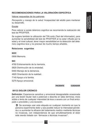 RECOMENDACIONES PARA LA VALORACIÓN ESPECÍFICA
Valorar respuestas de los patrones
Percepción y manejo de la salud: Incapacidad del adulto para mantener
su desarrollo.
Escala
Para valorar si existe deterioro cognitivo se recomienda la realización del
test de PFEIFFER.
Se sugiere también la utilización del TIN corto (Test del informador), para
aumentar la sensibilidad del test de PFEIFFER al no estar influido por la
edad y el nivel cultural, tener mayor sensibilidad en la detección del dete-
rioro cognitivo leve y no precisar de mucho tiempo añadido.
Relaciones sugeridas
NOC
0908 Memoria.
NIC
4760 Entrenamiento de la memoria.
5820 Disminución de la ansiedad.
6460 Manejo de la demencia.
4820 Orientación de la realidad.
7140 Apoyo a la familia.
5270 Apoyo emocional.
00133 DOLOR CRÓNICO
Definición: Experiencia sensitiva y emocional desagradable ocasionada
por una lesión tisular real o potencial o descrita en tales términos; inicio
súbito o lento de cualquier intensidad de leve a severa con un final antici-
pado o previsible y una duración.
Se aconseja usar esta etiqueta en cualquier momento en que la
persona experimenta dolor y sea posible reducir la intensidad percibi-
da o a aumentar la eficacia del tratamiento medico mediante técnicas
no invasivas, con independencia de que simultáneamente el dolor
este siendo tratado con fármacos o técnicas invasivas20
.
113
PACIENTE CUIDADOR
COGNITIVO-
PERCEPTIVO
 
