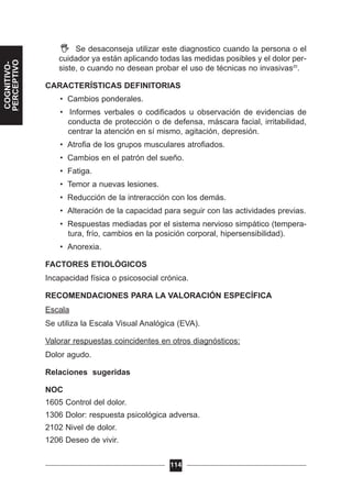 Se desaconseja utilizar este diagnostico cuando la persona o el
cuidador ya están aplicando todas las medidas posibles y el dolor per-
siste, o cuando no desean probar el uso de técnicas no invasivas20
.
CARACTERÍSTICAS DEFINITORIAS
• Cambios ponderales.
• Informes verbales o codificados u observación de evidencias de
conducta de protección o de defensa, máscara facial, irritabilidad,
centrar la atención en sí mismo, agitación, depresión.
• Atrofia de los grupos musculares atrofiados.
• Cambios en el patrón del sueño.
• Fatiga.
• Temor a nuevas lesiones.
• Reducción de la intreracción con los demás.
• Alteración de la capacidad para seguir con las actividades previas.
• Respuestas mediadas por el sistema nervioso simpático (tempera-
tura, frío, cambios en la posición corporal, hipersensibilidad).
• Anorexia.
FACTORES ETIOLÓGICOS
Incapacidad física o psicosocial crónica.
RECOMENDACIONES PARA LA VALORACIÓN ESPECÍFICA
Escala
Se utiliza la Escala Visual Analógica (EVA).
Valorar respuestas coincidentes en otros diagnósticos:
Dolor agudo.
Relaciones sugeridas
NOC
1605 Control del dolor.
1306 Dolor: respuesta psicológica adversa.
2102 Nivel de dolor.
1206 Deseo de vivir.
114
COGNITIVO-
PERCEPTIVO
 