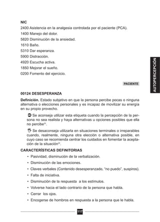 NIC
2400 Asistencia en la analgesia controlada por el paciente (PCA).
1400 Manejo del dolor.
5820 Disminución de la ansiedad.
1610 Baño.
5310 Dar esperanza.
5900 Distracción.
4920 Escucha activa.
1850 Mejorar el sueño.
0200 Fomento del ejercicio.
00124 DESESPERANZA
Definición. Estado subjetivo en que la persona percibe pocas o ninguna
alternativa o elecciones personales y es incapaz de movilizar su energía
en su propio provecho.
Se aconseja utilizar esta etiqueta cuando la percepción de la per-
sona no sea realista y haya alternativas u opciones posibles que ella
no percibe20
.
Se desaconseja utilizarla en situaciones terminales o irreparables
cuando, realmente, ninguna otra elección o alternativa posible, en
cuyo caso se recomienda centrar los cuidados en fomentar la acepta-
ción de la situación20
.
CARACTERÍSTICAS DEFINITORIAS
• Pasividad, disminución de la verbalización.
• Disminución de las emociones.
• Claves verbales (Contenido desesperanzado, “no puedo”, suspiros).
• Falta de iniciativa.
• Disminución de la respuesta a los estímulos.
• Volverse hacia el lado contrario de la persona que habla.
• Cerrar los ojos.
• Encogerse de hombros en respuesta a la persona que le habla.
117
PACIENTE
AUTOPERCEPCIÓN
 