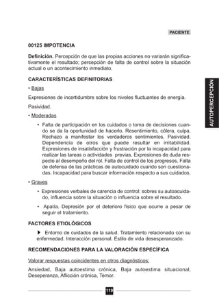 00125 IMPOTENCIA
Definición. Percepción de que las propias acciones no variarán significa-
tivamente el resultado; percepción de falta de control sobre la situación
actual o un acontecimiento inmediato.
CARACTERÍSTICAS DEFINITORIAS
• Bajas
Expresiones de incertidumbre sobre los niveles fluctuantes de energía.
Pasividad.
• Moderadas
• Falta de participación en los cuidados o toma de decisiones cuan-
do se da la oportunidad de hacerlo. Resentimiento, cólera, culpa.
Rechazo a manifestar los verdaderos sentimientos. Pasividad.
Dependencia de otros que puede resultar en irritabilidad.
Expresiones de insatisfacción y frustración por la incapacidad para
realizar las tareas o actividades previas. Expresiones de duda res-
pecto al desempeño del rol. Falta de control de los progresos. Falta
de defensa de las prácticas de autocuidado cuando son cuestiona-
das. Incapacidad para buscar información respecto a sus cuidados.
• Graves
• Expresiones verbales de carencia de control: sobres su autoacuida-
do, influencia sobre la situación o influencia sobre el resultado.
• Apatía. Depresión por el deterioro físico que ocurre a pesar de
seguir el tratamiento.
FACTORES ETIOLÓGICOS
Entorno de cuidados de la salud. Tratamiento relacionado con su
enfermedad. Interacción personal. Estilo de vida desesperanzado.
RECOMENDACIONES PARA LA VALORACIÓN ESPECÍFICA
Valorar respuestas coincidentes en otros diagnósticos:
Ansiedad, Baja autoestima crónica, Baja autoestima situacional,
Deseperanza, Aflicción crónica, Temor.
119
PACIENTE
AUTOPERCEPCIÓN
 