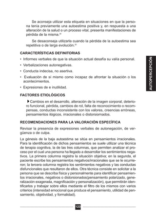 Se aconseja utilizar esta etiqueta en situaciones en que la perso-
na tenía previamente una autoestima positiva y, en respuesta a una
alteración de la salud o un proceso vital, presenta manifestaciones de
pérdida de la misma.20
Se desaconseja utilizarla cuando la pérdida de la autoestima sea
repetitiva o de larga evolución.20
CARACTERÍSTICAS DEFINITORIAS
• Informes verbales de que la situación actual desafía su valía personal.
• Verbalizaciones autonegativas.
• Conducta indecisa, no asertiva.
• Evaluación de sí mismo como incapaz de afrontar la situación o los
acontecimientos.
• Expresiones de e inutilidad.
FACTORES ETIOLÓGICOS
Cambios en el desarrollo, alteración de la imagen corporal, deterio-
ro funcional, pérdida, cambios de rol, falta de reconocimiento o recom-
pensas, conductas inconsistente con los valores, creencias erróneas,
pensamientos ilógicos, irracionales o distorsiornados.
RECOMENDACIONES PARA LA VALORACIÓN ESPECÍFICA
Revisar la presencia de expresiones verbales de autonegación, de ver-
güenza o de culpa.
La génesis de la baja autoestima se sitúa en pensamientos irracionales.
Para la identificación de dichos pensamientos se suele utilizar una técnica
de terapia cognitiva, la de las tres columnas, que permiten analizar el pro-
ceso por el cual una persona ha llegado a desarrollar los sentimientos nega-
tivos. La primera columna registra la situación objetiva; en la segunda, el
paciente escribe los pensamientos negativos/irracionales que se le ocurrie-
ron; la tercera columna registra los sentimientos negativos y las conductas
disfuncionales que resultaron de ellos. Otra técnica consiste en solicitar a la
persona que se describa física y personalmente para identificar pensamien-
tos irracionales, negativos o distorsionados(pensamiento polarizado, gene-
ralización exagerada, magnificación y personalización), que permitirán iden-
tificarlos y trabajar sobre ellos mediante el filtro de los mismos con varios
criterios (intensidad emocional que produce el pensamiento, utilidad de pen-
samiento, objetividad, y formalidad).
123
AUTOPERCEPCIÓN
 