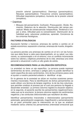 presión arterial (parasimpático). Desmayo (parasimpático).
Náuseas (parasimpático). Frecuencia urinaria (parasimpático).
Dificultad respiratoria (simpático). Aumento de la presión arterial
(simpático).
• Cognitivas
• Bloqueo del pensamiento. Confusión. Preocupación. Olvido. Ru-
miación. Deterioro de la atención. Disminución del campo per-
ceptual. Miedo de consecuencias inespecíficas. Tendencia a cul-
par a otros. Dificultad para la concentración. Disminución de la
habilidad para: solucionar problemas, aprender. Conciencia de
los síntomas fisiológicos.
FACTORES ETIOLÓGICOS
Asociación familiar o herencia; amenaza de cambio o cambio en el
estado económico; exposición a toxinas; amenaza de muerte; drogadic-
ción.
La persona percibe una amenaza de cambio en el rol o en las funcio-
nes que debe llevar a cabo para desempeñarlo, en su salud, sus rela-
ciones, su autoconcepto o en el entorno; vive un conflicto inconsciente
sobre los valores y objetivos prioritarios de la vida; atraviesa una crisis
personal o situacional o sufre un alto grado de estrés.
RECOMENDACIONES PARA LA VALORACIÓN ESPECÍFICA
La ansiedad no tiene un eje específico. La persona puede expresar
sentimientos de terror, amenaza o peligro pero no puede identificar la
razón específica de esos sentimientos. Uno de los primeros pasos será
el ayudar a nuestro paciente/cuidador a identificar el eje.
En la génesis de la ansiedad se sitúan en muchas ocasiones pensa-
mientos irracionales. Para la identificación de dichos pensamientos se
suele utilizar una técnica de terapia cognitiva, la de las tres columnas,
que permiten analizar el proceso por el cual una persona ha llegado a
desarrollar ansiedad. La primera columna registra la situación objetiva;
en la segunda, el paciente escribe los pensamientos negativos/irracio-
nales que se le ocurrieron; la tercera columna registra los sentimientos
negativos y las conductas disfuncionales que resultaron de ellos.
Identificar pensamientos irracionales o distorsionados (pensamiento
polarizado, generalización exagerada, magnificación y personalización)
es un paso primordial para la intervención en la que se analizan
mediante varios criterios los pensamientos (intensidad emocional que
126
AUTOPERCEPCIÓN
 