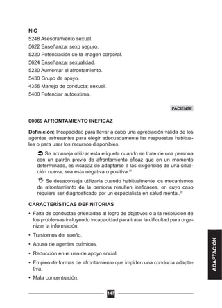 NIC
5248 Asesoramiento sexual.
5622 Enseñanza: sexo seguro.
5220 Potenciación de la imagen corporal.
5624 Enseñanza: sexualidad.
5230 Aumentar el afrontamiento.
5430 Grupo de apoyo.
4356 Manejo de conducta: sexual.
5400 Potenciar autoestima.
00069 AFRONTAMIENTO INEFICAZ
Definición: Incapacidad para llevar a cabo una apreciación válida de los
agentes estresantes para elegir adecuadamente las respuestas habitua-
les o para usar los recursos disponibles.
Se aconseja utilizar esta etiqueta cuando se trate de una persona
con un patrón previo de afrontamiento eficaz que en un momento
determinado, es incapaz de adaptarse a las exigencias de una situa-
ción nueva, sea esta negativa o positiva.20
Se desaconseja utilizarla cuando habitualmente los mecanismos
de afrontamiento de la persona resulten ineficaces, en cuyo caso
requiere ser diagnosticado por un especialista en salud mental.20
CARACTERÍSTICAS DEFINITORIAS
• Falta de conductas orientadas al logro de objetivos o a la resolución de
los problemas incluyendo incapacidad para tratar la dificultad para orga-
nizar la información.
• Trastornos del sueño.
• Abuso de agentes químicos.
• Reducción en el uso de apoyo social.
• Empleo de formas de afrontamiento que impiden una conducta adapta-
tiva.
• Mala concentración.
147
PACIENTE
ADAPTACIÓN
 