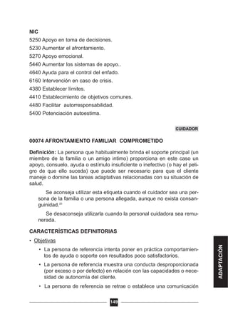 NIC
5250 Apoyo en toma de decisiones.
5230 Aumentar el afrontamiento.
5270 Apoyo emocional.
5440 Aumentar los sistemas de apoyo..
4640 Ayuda para el control del enfado.
6160 Intervención en caso de crisis.
4380 Establecer límites.
4410 Establecimiento de objetivos comunes.
4480 Facilitar autorresponsabilidad.
5400 Potenciación autoestima.
00074 AFRONTAMIENTO FAMILIAR COMPROMETIDO
Definición: La persona que habitualmente brinda el soporte principal (un
miembro de la familia o un amigo intimo) proporciona en este caso un
apoyo, consuelo, ayuda o estímulo insuficiente o inefectivo (o hay el peli-
gro de que ello suceda) que puede ser necesario para que el cliente
maneje o domine las tareas adaptativas relacionadas con su situación de
salud.
Se aconseja utilizar esta etiqueta cuando el cuidador sea una per-
sona de la familia o una persona allegada, aunque no exista consan-
guinidad.20
Se desaconseja utilizarla cuando la personal cuidadora sea remu-
nerada.
CARACTERÍSTICAS DEFINITORIAS
• Objetivas
• La persona de referencia intenta poner en práctica comportamien-
tos de ayuda o soporte con resultados poco satisfactorios.
• La persona de referencia muestra una conducta desproporcionada
(por exceso o por defecto) en relación con las capacidades o nece-
sidad de autonomía del cliente.
• La persona de referencia se retrae o establece una comunicación
149
CUIDADOR
ADAPTACIÓN
 