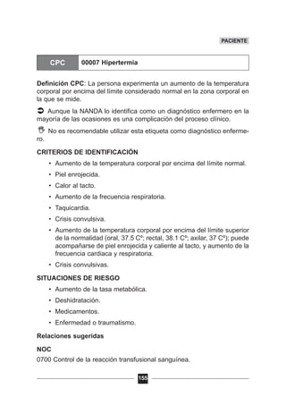Definición CPC: La persona experimenta un aumento de la temperatura
corporal por encima del límite considerado normal en la zona corporal en
la que se mide.
Aunque la NANDA lo identifica como un diagnóstico enfermero en la
mayoría de las ocasiones es una complicación del proceso clínico.
No es recomendable utilizar esta etiqueta como diagnóstico enferme-
ro.
CRITERIOS DE IDENTIFICACIÓN
• Aumento de la temperatura corporal por encima del límite normal.
• Piel enrojecida.
• Calor al tacto.
• Aumento de la frecuencia respiratoria.
• Taquicardia.
• Crisis convulsiva.
• Aumento de la temperatura corporal por encima del límite superior
de la normalidad (oral, 37.5 Cº; rectal, 38.1 Cº; axilar, 37 Cº); puede
acompañarse de piel enrojecida y caliente al tacto, y aumento de la
frecuencia cardiaca y respiratoria.
• Crisis convulsivas.
SITUACIONES DE RIESGO
• Aumento de la tasa metabólica.
• Deshidratación.
• Medicamentos.
• Enfermedad o traumatismo.
Relaciones sugeridas
NOC
0700 Control de la reacción transfusional sanguínea.
155
PACIENTE
CPC 00007 Hipertermia
 