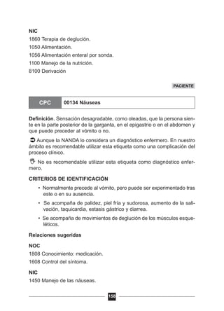 NIC
1860 Terapia de deglución.
1050 Alimentación.
1056 Alimentación enteral por sonda.
1100 Manejo de la nutrición.
8100 Derivación
Definición. Sensación desagradable, como oleadas, que la persona sien-
te en la parte posterior de la garganta, en el epigastrio o en el abdomen y
que puede preceder al vómito o no.
Aunque la NANDA lo considera un diagnóstico enfermero. En nuestro
ámbito es recomendable utilizar esta etiqueta como una complicación del
proceso clínico.
No es recomendable utilizar esta etiqueta como diagnóstico enfer-
mero.
CRITERIOS DE IDENTIFICACIÓN
• Normalmente precede al vómito, pero puede ser experimentado tras
este o en su ausencia.
• Se acompaña de palidez, piel fría y sudorosa, aumento de la sali-
vación, taquicardia, estasis gástrico y diarrea.
• Se acompaña de movimientos de deglución de los músculos esque-
léticos.
Relaciones sugeridas
NOC
1808 Conocimiento: medicación.
1608 Control del síntoma.
NIC
1450 Manejo de las náuseas.
158
PACIENTE
CPC 00134 Náuseas
 