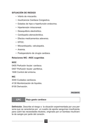 SITUACIÓN DE RIESGO
• Infarto de miocardio.
• Insuficiencia Cardiaca Congestiva.
• Estados de hipo e hiperfunción endocrina.
• Hipertensión intracraneal.
• Desequilibrio electrolítico.
• Cardiopatía aterosclerótica.
• Efectos medicamentos adeverso.
• EPOC.
• Miocardiopatía, valvulopatía.
• Anemia.
• Postoperatorio de cirugía cardiaca.
Relaciones NIC –NOC sugeridas
NOC
0405 Perfusión tisular: cardiaca.
0407 Perfusión tisular: periférica.
1608 Control del síntoma.
NIC
4040 Cuidados cardíacos.
4130 Monitorización de líquidos.
8100 Derivación.
CPC
Definición. Describe el riesgo o la situación experimentada por una per-
sona que se caracteriza por un cuadro de aporte sanguíneo insuficiente,
para cubrir las necesidades titulares, originado por un bombeo insuficien-
te de sangre por parte del corazón.
164
PACIENTE
CPC Bajo gasto cardiaco
 