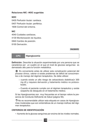 Relaciones NIC –NOC sugeridas
NOC
0405 Perfusión tisular: cardiaca.
0407 Perfusión tisular: periférica.
1608 Control del síntoma.
NIC
4040 Cuidados cardíacos.
4130 Monitorización de líquidos.
0840 Cambio de posición.
8100 Derivación.
Definición. Describe la situación experimentada por una persona que se
caracteriza por un cuadro en el que el nivel de glucosa sanguínea es
demasiado alto para la función metabólica.
Es conveniente antes de utilizar esta complicación potencial del
proceso clínico, valorar si existe problemas de déficit de conocimien-
tos o de manejo del régimen terapéutico. Se debe utilizar:
– cuando existe un alto riesgo de cetoacidosis diabética(≥ 300
mg dl) y requiere derivación y tratamiento médico no protoco-
lizado.
– Cuando el paciente cumple con el régimen terapéutico y existe
sospecha de desajuste en el tratamiento médico.
Si las hiperglucemias son muy frecuentes en el tiempo valore la pre-
sencia de Conducta Deficiente de Salud (página 56).
No es recomendable utilizar esta etiqueta en casos de hipergluce-
mias moderadas que son sintomáticas de un manejo ineficaz del régi-
men terapéutico.
CRITERIOS DE IDENTIFICACIÓN
• Aumento de la glucosa sanguínea por encima de los niveles normales.
166
PACIENTE
CPC Hiperglucemia
 