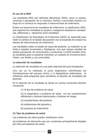 El uso de la NOC
Los resultados NOC son definidos (Moorhead, 2004), como un estado,
conducta o percepción de un individuo, familia o comunidad medido a lo
largo de un continuo en respuesta a intervenciones de enfermería.
Existe una taxonomía de resultados de enfermería, la clasificación NOC,
que organiza los resultados en grupos o categorías basadas en semejan-
zas, diferencias y relaciones entre resultados.
La Clasificación de Resultados de Enfermería (NOC) se desarrolló para
medir el cambio en el estado del paciente con el propósito de evaluar los
efectos de intervenciones de enfermería.
Los resultados miden el estado de salud del paciente. La medición no se
limita a estados funcionales y fisiológicos, sino que incluye medidas de
estado psicosocial, de conocimiento y conductual. La NOC también inclu-
ye resultados para un paciente individual, un cuidador en el entorno domi-
ciliario, una familia y una comunidad.
La selección de resultados
La selección de resultados es una parte esencial del juicio terapéutico.
Una vez se ha realizado el juicio diagnóstico (identificado los
Complicaciones del proceso clínico y /o diagnósticos enfermeros), la
enfermera está preparada para considerar la elección de resultados del
paciente.
En la elección de un resultado se tienen en cuenta numerosos factores
incluyendo:
(1) el tipo de problema de salud,
(2) el diagnóstico o problema de salud con las características
definitorias y factores relacionados o factores de riesgo,
(3) características del paciente,
(4) preferencias del paciente y
(5) opciones de tratamiento
(1) Tipo de problema de salud
Las problemas de salud pueden clasificarse como:
(a) problemas de derivación que son cuestiones principalmente dirigidas
por otros proveedores de salud,
171
 
