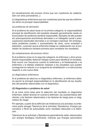 (b) complicaciones del proceso clínico que son cuestiones de colabora-
ción con otros proveedores, y
(c) diagnósticos enfermeros que son cuestiones para las que las enferme-
ras tienen la principal responsabilidad.
(a) problemas de derivación
Si el problema de salud recae en la primera categoría, la responsabilidad
principal de identificación del resultado deseado generalmente reside en
el proveedor de asistencia sanitaria responsable. Ejemplos de ello pueden
ser preocupaciones económicas derivadas a un trabajador social o preo-
cupaciones espirituales derivadas a un consejero espiritual. Sin embargo,
estos problemas pueden ir acompañados de otros, como ansiedad o
depresión, y precisar que la enfermera trabaje en colaboración con el pro-
veedor de asistencia sanitaria primaria para considerar los resultados.
(b) complicaciones del proceso clínico
Si el problema recae en la segunda categoría, la enfermera y otros prove-
edores responsables deberían trabajar juntos para identificar el resultado.
Esto ocurre con frecuencia cuando la enfermera y el fisioterapeuta o la
enfermera y el dietista colaboran respecto a los resultados que pueden
conseguirse en relación a un programa de rehabilitación o a instrucciones
respecto a una nueva dieta.
(c) diagnósticos enfermeros
Si el problema de salud es un diagnóstico enfermero, la enfermera debe-
ría asumir la principal responsabilidad en la identificación de los resulta-
dos del paciente relacionados con el diagnóstico.
(2) Diagnóstico o problema de salud
Si se toma como base para la selección del resultado un diagnóstico
enfermero, deben tenerse en cuenta la definición, las características defi-
nitorias y los factores relacionados o los factores de riesgo para un diag-
nóstico de riesgo.
Por ejemplo, a partir de la definición de Intolerancia a la actividad, la enfer-
mera podía escoger Tolerancia de la actividad, Resistencia, Energía psi-
comotora o Nivel de autocuidado como resultado adecuado a la defini-
ción.
Tolerancia de la actividad y Resistencia generalmente están relacionados
con energía fisiológica insuficiente, mientras que Energía psicomotora
172
 