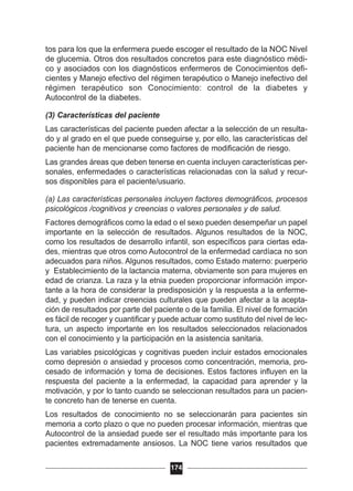 tos para los que la enfermera puede escoger el resultado de la NOC Nivel
de glucemia. Otros dos resultados concretos para este diagnóstico médi-
co y asociados con los diagnósticos enfermeros de Conocimientos defi-
cientes y Manejo efectivo del régimen terapéutico o Manejo inefectivo del
régimen terapéutico son Conocimiento: control de la diabetes y
Autocontrol de la diabetes.
(3) Características del paciente
Las características del paciente pueden afectar a la selección de un resulta-
do y al grado en el que puede conseguirse y, por ello, las características del
paciente han de mencionarse como factores de modificación de riesgo.
Las grandes áreas que deben tenerse en cuenta incluyen características per-
sonales, enfermedades o características relacionadas con la salud y recur-
sos disponibles para el paciente/usuario.
(a) Las características personales incluyen factores demográficos, procesos
psicológicos /cognitivos y creencias o valores personales y de salud.
Factores demográficos como la edad o el sexo pueden desempeñar un papel
importante en la selección de resultados. Algunos resultados de la NOC,
como los resultados de desarrollo infantil, son específicos para ciertas eda-
des, mientras que otros como Autocontrol de la enfermedad cardíaca no son
adecuados para niños. Algunos resultados, como Estado materno: puerperio
y Establecimiento de la lactancia materna, obviamente son para mujeres en
edad de crianza. La raza y la etnia pueden proporcionar información impor-
tante a la hora de considerar la predisposición y la respuesta a la enferme-
dad, y pueden indicar creencias culturales que pueden afectar a la acepta-
ción de resultados por parte del paciente o de la familia. El nivel de formación
es fácil de recoger y cuantificar y puede actuar como sustituto del nivel de lec-
tura, un aspecto importante en los resultados seleccionados relacionados
con el conocimiento y la participación en la asistencia sanitaria.
Las variables psicológicas y cognitivas pueden incluir estados emocionales
como depresión o ansiedad y procesos como concentración, memoria, pro-
cesado de información y toma de decisiones. Estos factores influyen en la
respuesta del paciente a la enfermedad, la capacidad para aprender y la
motivación, y por lo tanto cuando se seleccionan resultados para un pacien-
te concreto han de tenerse en cuenta.
Los resultados de conocimiento no se seleccionarán para pacientes sin
memoria a corto plazo o que no pueden procesar información, mientras que
Autocontrol de la ansiedad puede ser el resultado más importante para los
pacientes extremadamente ansiosos. La NOC tiene varios resultados que
174
 